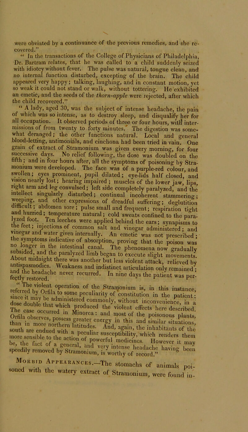 were obviated by a continuance of the previous remedies, and she re- covered.” “ In the transactions of the College of Physicians of Philadelphia, Dr. Bartram relates, that he was called to a child suddenly seized with idiotcy without fever. The pulse was natural, tongue clean, and no internal function disturbed, excepting of the brain. The child appeared very happy; talking, laughing, and in constant motion, yet so weak it could not stand or walk, without tottering. He exhibited an emetic, and the seeds of the thorn-apple were rejected, after which the child recovered.” “ A lady, aged 30, was the subject of intense headache, the pain of which was so intense, as to destroy sleep, and disqualify her for all occupation. It observed periods of three or four hours, witli inter- missions of from twenty to forty minutes. The digestion was some- what deranged; the other functions natural. Local and general blood-letting, antimonials, and cinchona had been tried in vain. One grain of extract of Stramonium was given every morning, for four successive days. No relief following, the dose was doubled on the fifth ; and in four hours after, all the symptoms of poisoning by Stra- monium were developed. The face was of a purple-red colour, and swollen; eyes prominent, pupil dilated; eye-lids half closed, and vision nearly lost; hearing impaired ; muscles of the lower jaw, lips, right arm and leg convulsed; left side completely paralyzed, and the intellect singularly disturbed; continual incoherent stammering; wiping, and other expressions of dreadful suffering; deglutition difhcult; abdomen sore; pulse small and frequent; respiration tight and hurried; temperature natural; cold sweats confined to the para- lyzed foot. Ten leeches were applied behind the ears; synapisms to the feet; injections of common salt and vinegar administered; and vinegar and water given internally. An emetic was not prescribed; the symptoms indicative of absorption, proving that the poisou was intestinal canal. The phenomena now gradually subsided, and the paralyzed limb began to execute slight movements^ About midnight there was another but less violent attack, relieved by antispasraodics. Weakness and indistinct articulation only remained^ P«- S'™™™ i*, in this instance, shifei. ™? n , • in the patient- doie do2 inconvenient, in a Th? ‘ produced the violent effects here described The c«e occurred in Minorca: and most of the poistiot south L enled „hh '‘■‘‘'f.®- And, again, the inhabitants of the speedily -totd\f MORIIIP A,...EARANCES.-The stomachs of animals poi- soned with the watery extract of Stramonium, were found in-