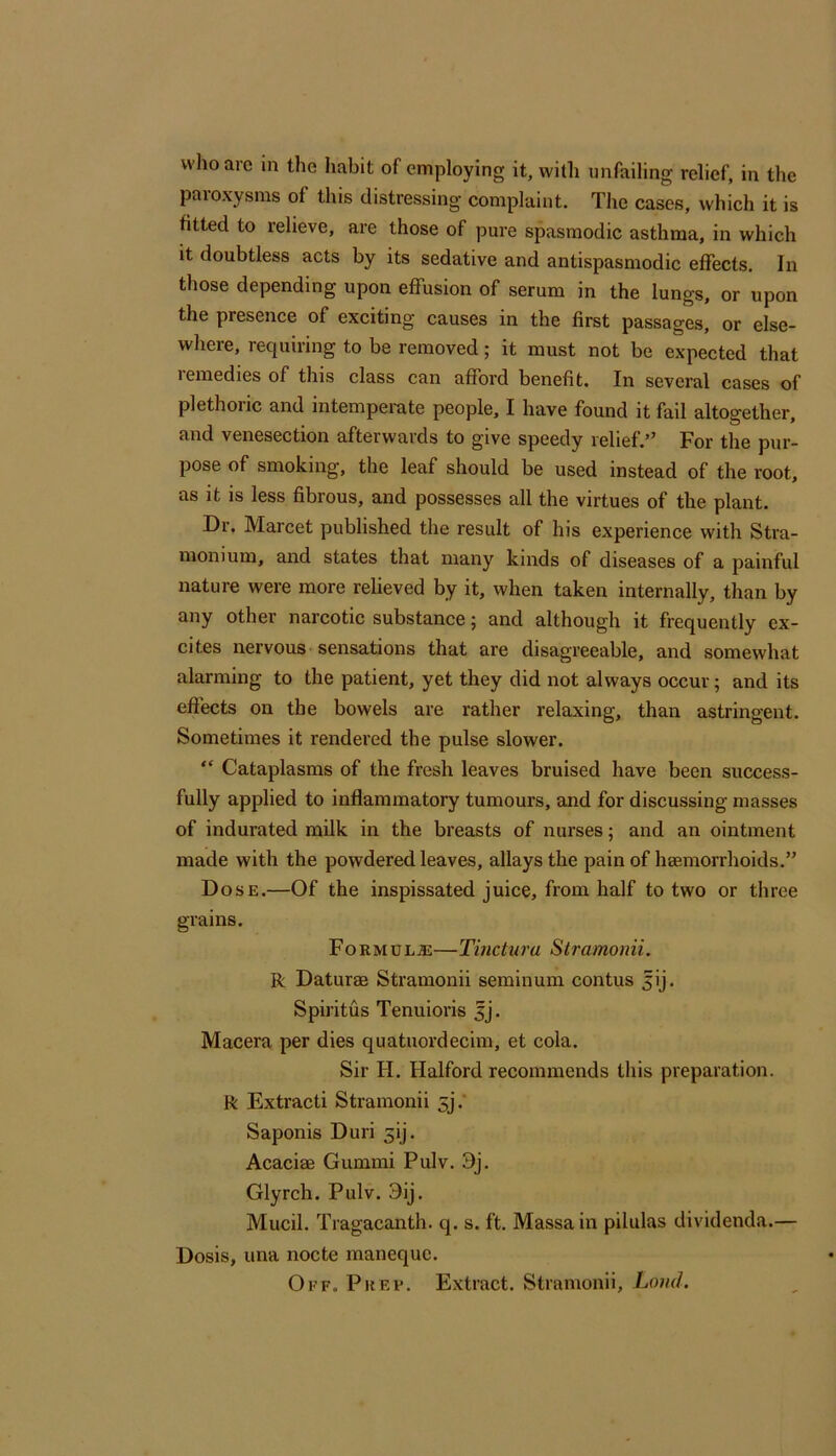 who are in the habit of employing it, with unfailing relief, in the paroxysms of this distressing complaint. The cases, which it is fitted to relieve, are those of pure spasmodic asthma, in which it doubtless acts by its sedative and antispasmodic effects. In those depending upon effusion of serum in the lungs, or upon the presence of exciting causes in the first passages, or else- where, requiring to be removed; it must not be expected that remedies of this class can afford benefit. In several cases of plethoric and intemperate people, I have found it fail altogether, and venesection afterwaids to give speedy relief.*^ For the pur- pose of smoking, the leaf should be used instead of the root, as it is less fibrous, and possesses all the virtues of the plant. Dr. Marcet published the result of his experience with Stra- monium, and states that many kinds of diseases of a painful nature were more relieved by it, when taken internally, than by any other narcotic substance; and although it frequently ex- cites nervous sensations that are disagreeable, and somewhat alarming to the patient, yet they did not always occur; and its effects on the bowels are rather relaxing, than astringent. Sometimes it rendered the pulse slower. “ Cataplasms of the fresh leaves bruised have been success- fully applied to inflammatory tumours, and for discussing masses of indurated milk in the breasts of nurses; and an ointment made with the powdered leaves, allays the pain of haemorrhoids.” Dose.—Of the inspissated juice, from half to two or three grains. FoRMu—Tinctura Stramonii. R Daturas Stramonii seminum contus ^ij. Spiritus Tenuioris 5J. Macera per dies quatuordecim, et cola. Sir FI. Halford recommends tliis preparation. R Extract! Stramonii 5].' Saponis Duri 5!]. Acaciae Gummi Pulv. 3j. Glyrch. Pulv. 9ij. Mucil. Tragacanth. q. s. ft. Massain pilulas dividenda.— Dosis, una nocte manequc. Oi’F. Prep. Extract. Stramonii, Land.