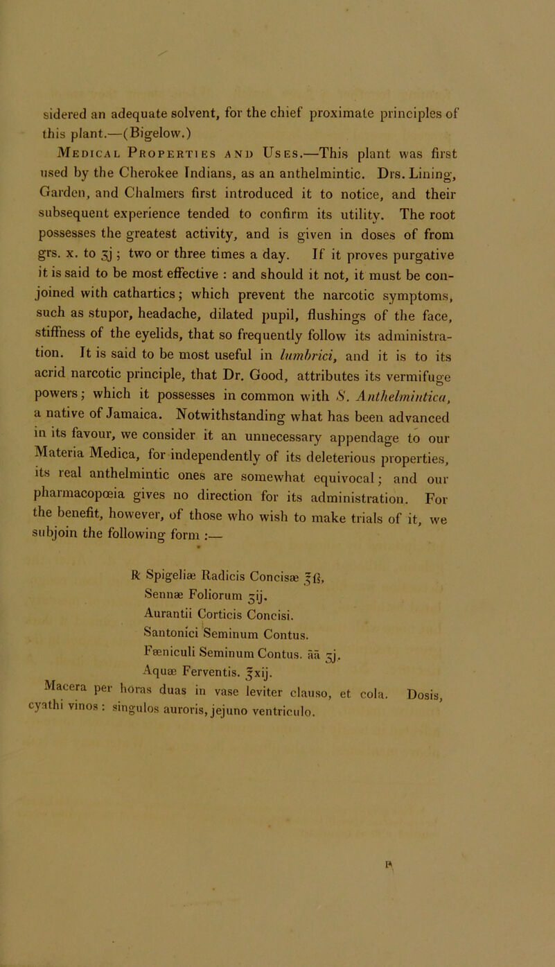 sidered an adequate solvent, for the chief proximate principles of this plant.—(Bigelow.) Medical Properties and Uses.—This plant was first used by the Cherokee Indians, as an anthelmintic. Drs. Lining, Garden, and Chalmers first introduced it to notice, and their subsequent experience tended to confirm its utility. The root possesses the greatest activity, and is given in doses of from grs. X. to 5j‘; two or three times a day. If it proves purgative it is said to be most effective : and should it not, it must be con- joined with cathartics; which prevent the narcotic symptoms, such as stupor, headache, dilated jiupil, flushings of the face, stiffness of the eyelids, that so frequently follow its administra- tion. It is said to be most useful in Inmhrici, and it is to its acrid narcotic principle, that Dr. Good, attributes its vermifuge powers; which it possesses in common with .S'. Anthelmintic a, a native of Jamaica. Notwithstanding what has been advanced in its favour, we consider it an unnecessary appendage to our Materia Medica, for independently of its deleterious properties, its leal anthelmintic ones are somewhat equivocal; and our phaimacopoeia gives no direction for its administration. For the benefit, however, of those who wish to make trials of it, we subjoin the following form :— ft Spigeliae Radicis Concisie ffi, Sennae Foliorum ^ij. Aurantii Corticis Concisi. Santonici Seminum Contus. Faeniculi Seminum Contus. aa 5). Aquae Ferventis. Jxij. Macera per horas duas in vase leviter clauso, et cola. Dosis, cyathi vinos ; singulos auroris, jejuno ventriculo.