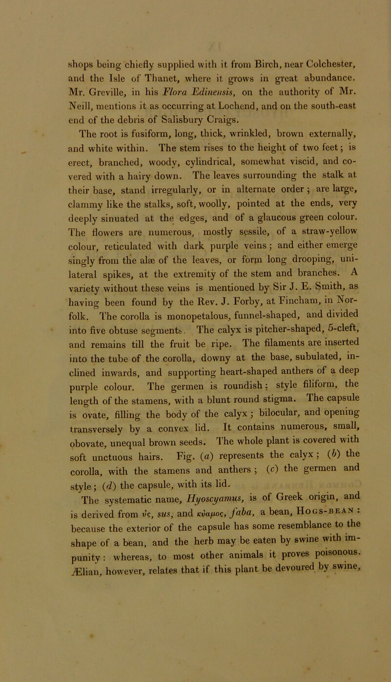 shops being chiefly supplied with it from Birch, near Colchester, and the Isle of Thanet, where it grows in great abundance. Mr. Greville, in his Flora Fdinensis, on the authority of Mr. Neill, mentions it as occurring at Lochend, and on the south-east end of the debris of Salisbury Craigs. The root is fusiform, long, thick, wrinkled, brown externally, and white within. The stem rises to the height of two feet; is erect, branched, woody, cylindrical, somewhat viscid, and co- vered with a hairy down. The leaves surrounding the stalk at their base, stand irregularly, or in alternate order ; are large, clammy like the stalks, soft, woolly, pointed at the ends, very deeply sinuated at the edges, and of a glaucous green colour. The flowers are numerous, mostly sessile, of a straw-yellow colour, reticulated with dark purple veins; and either emerge singly from the alae of the leaves, or form long drooping, uni- lateral spikes, at the extremity of the stem and branches. A variety without these veins is mentioned by Sir J. E. Smith, as having been found by the Rev. J. Forby, at Fincham, in Nor- folk. The corolla is monopetalous, funnel-shaped, and divided into five obtuse segments. The calyx is pitcher-shaped, 5-cleft, and remains till the fruit be ripe. The filaments are inserted into the tube of the corolla, downy at the base, subulated, in- clined inwards, and supporting heart-shaped anthers of a deep purple colour. The germen is roundish: style filiform, the length of the stamens, with a blunt round stigma. The capsule is ovate, filling the body of the calyx ; bilocular, and opening transversely by a convex lid. It contains numerous, small, pbovate, unequal brown seeds. The whole plant is covered with soft unctuous hairs. Fig. (a) represents the calyx ; (&) the corolla, with the stamens and anthers ; (c) the germen and style ; {d) the capsule, with its lid. The systematic name, Hyoscyamus, is of Greek origin, and is derived from v’c, sus, and Kwa/ioc, faba, a bean, Hogs-bean . because the exterior of the capsule has some resemblance to the shape of a bean, and the herb may be eaten by swine with im- punity: whereas, to most other animals it proves poisonous. iElian, however, relates that if this plant be devoured by swine.