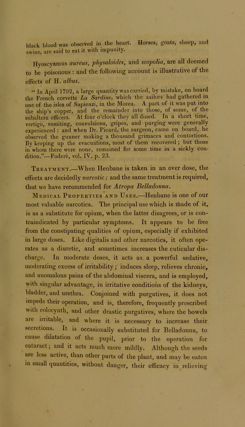 black blood was obseiwed in the heart. Horses, goats, sheep, and swine, are said to eat it with impunity. Hyoscyannis aureus, physaloides, and scopolia, are all deemed to be poisonous : and the following account is illustrative of the effects of H. albus. “ In April 1792, a large quantity was carried, by mistake, on board the French corvette La Sardine, which the sailors had gathered in one of the isles of Sapienzi, in the Morea. A part of it was put into the ship’s copper, and the remainder into those, of some, of the subaltern officers. At four o’clock they all dined. In a short time, vertigo, vomiting, convulsions, gripes, and purging were generally experienced : and when Dr. Picard, the surgeon, came on board, he observed the gunner making a thousand grimaces and contortions. By keeping up the evacuations, most of them recovered ; but those in whom there were none, remained for some time in a sickly con- dition.”—Fodere, vol. IV. p. 23. Treatment.—^Wben Henbane is taken in an over dose, the effects are decidedly narcotic; and the same treatment is required, that we have recommended for Atropa Belladonna. Medical Properties and Uses.—Henbane is one of our most valuable narcotics. The principal use which is made of it, is as a substitute for opium, when the latter disagrees, or is con- traindicated by particular symptoms. It appears to be free from the constipating qualities of opium, especially if exhibited in large doses. Like digitalis and other narcotics, it often ope- rates as a diuretic, and sometimes increases the cuticular dis- charge. In moderate doses, it acts as . a powerful sedative, moderating excess of irritability; induces sleep, relieves chronic, and anomalous pains of the abdominal viscera, and is employed, with singular advantage, in irritative conditions of the kidneys, bladder, and urethra. Conjoined with purgatives, it does not impede their operation, and is, therefore, frequently prescribed with colocynth, and other drastic purgatives, where the bowels are irritable, and where it is necessary to increase their secretions. It is occasionally substituted for Belladonna, to cause dilatation of the pupil, prior to the operation for cataract; and it acts much more mildly. Although the seeds are less active, than other parts of the plant, and may be eaten in small quantities, without danger, their efficacy in relieving