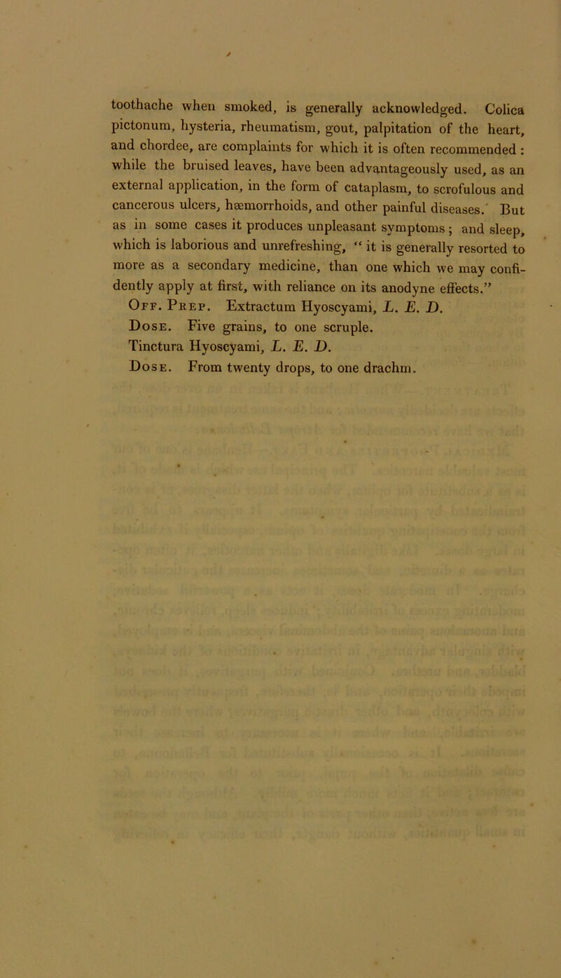 toothache when smoked, is generally acknowledged. Colica pictonura, hysteria, rheumatism, gout, palpitation of the heart, and chordee, are complaints for which it is often recommended : while the bruised leaves, have been advantageously used, as an external application, in the form of cataplasm, to scrofulous and cancerous ulcers, haemorrhoids, and other painful diseases.’ But as in some cases it produces unpleasant symptoms ; and sleep, which is laborious and unrefreshing, “ it is generally resorted to more as a secondary medicine, than one which we may confi- dently apply at first, with reliance on its anodyne effects.” Off. Prep. Extractum Hyoscyami, L. E. D. Dose. Five grains, to one scruple. Tinctura Hyoscyami, L. E, D. Dose. From twenty drops, to one drachm.