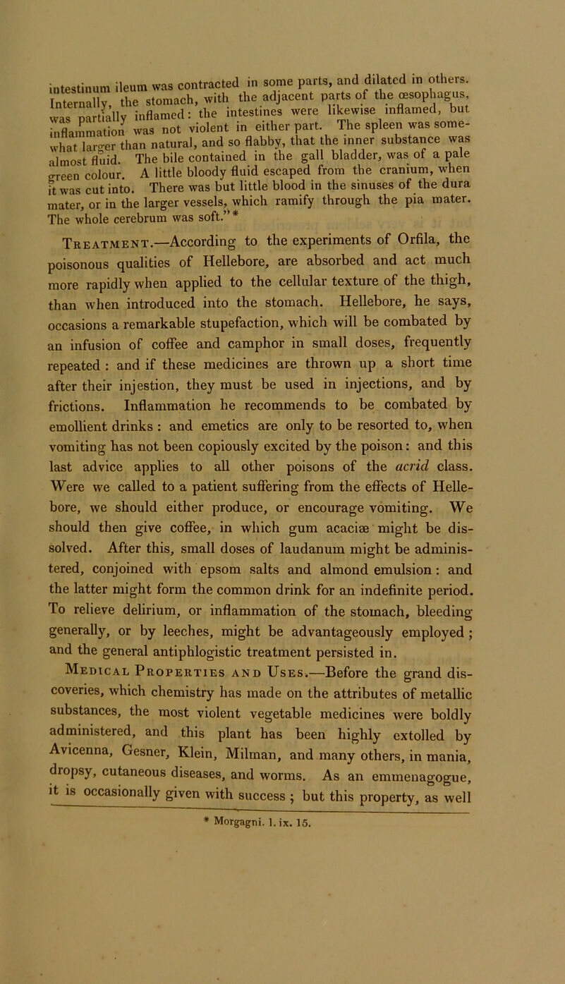intestinum ileum was contracted in some parts, and dilated in others. Intern^ the stomach, with the adjacent parts of the oesophag^us was partfally inflamed: the intestines were likewise inflamed, but inflammation was not violent in either part. The spleen was some- what lar-er than natural, and so flabby, that the inner substance was almost fluid. The bile contained in the gall bladder, was of a pale creen colour. A little bloody fluid escaped from the cranium, when It was cut into. There was but little blood in the sinuses of the dura mater, or in the larger vessels, which ramify through the pia mater. The whole cerebrum was soft.’' * Treatment.—According to the experiments of Orfila, the poisonous qualities of Hellebore, are absorbed and act much more rapidly when applied to the cellular texture of the thigh, than when introduced into the stomach. Hellebore, he says, occasions a remarkable stupefaction, which will be combated by an infusion of coffee and camphor in small doses, frequently repeated : and if these medicines are thrown up a short time after their injestion, they must be used in injections, and by frictions. Inflammation he recommends to be combated by emollient drinks : and emetics are only to be resorted to, when vomiting has not been copiously excited by the poison: and this last advice applies to all other poisons of the acrid class. Were we called to a patient suffering from the effects of Helle- bore, we should either produce, or encourage vomiting. We should then give coffee, in which gum acacise might be dis- solved. After this, small doses of laudanum might be adminis- tered, conjoined with epsom salts and almond emulsion : and the latter might form the common drink for an indefinite period. To relieve delirium, or inflammation of the stomach, bleeding generally, or by leeches, might be advantageously employed ; and the general antiphlogistic treatment persisted in. Medical Properties and Uses,—Before the grand dis- coveries, which chemistry has made on the attributes of metallic substances, the most violent vegetable medicines were boldly administered, and this plant has been highly extolled by Avicenna, Gesner, Klein, Milman, and many others, in mania, dropsy, cutaneous diseases, and worms. As an emmenagogue, it is occasionally given with success ; but this property, as well
