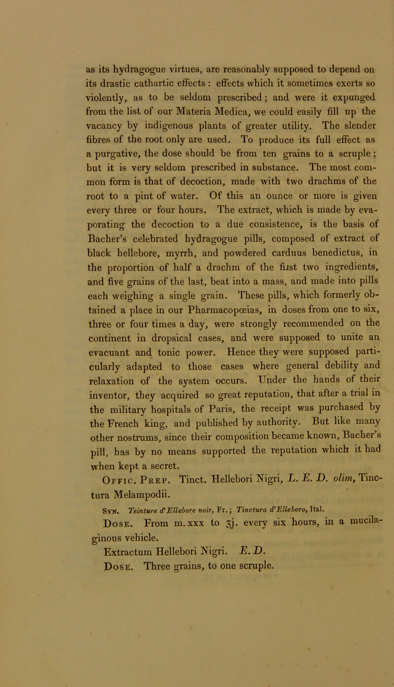 as its hydragogue virtues, are reasonably supposed to depend on its drastic cathartic effects : effects which it sometimes exerts so violently, as to be seldom prescribed; and were it expunged from the list of our Materia Medica, we could easily fill up the vacancy by indigenous plants of greater utility. The slender fibres of the root only are used. To produce its full effect as a purgative, the dose should be from ten grains to a scruple; but it is very seldom prescribed in substance. The most com- mon form is that of decoction, made with two drachms of the root to a pint of water. Of this an ounce or more is given every three or four hours. The extract, which is made by eva- porating the decoction to a due consistence, is the basis of Bacher’s celebrated hydragogue pills, composed of extract of black hellebore, myrrh, and powdered carduus benedictus, in the proportion of half a drachm of the first two ingredients, and five grains of the last, beat into a mass, and made into pills each weighing a single grain. These pills, which formerly ob- tained a place in our Pharmacopoeias, in doses from one to six, three or four times a day, were strongly recommended on the continent in dropsical cases, and were supposed to unite an evacuant and tonic power. Hence they were supposed parti- cularly adapted to those cases where general debility and relaxation of the system occurs. Under the hands of their inventor, they acquired so great reputation, that after a trial in the military hospitals of Paris, the receipt was purchased by the French king, and published by authority. But like many other nostrums, since their composition became known, Bacher s pill, has by no means supported the reputation which it had when kept a secret. Offic. Prep. Tinct. Hellebori Nigri, L. E. D. olim, Tinc- tura Melampodii. Syn. Teinture (TEllebore noir, Fr.; Tinctura d’Elleboro, Ital. Dose. From m. xxx to 3j. every six hours, in a mucila- ginous vehicle. Extractum Hellebori Nigri. E.D. Dose. Three grains, to one scruple.