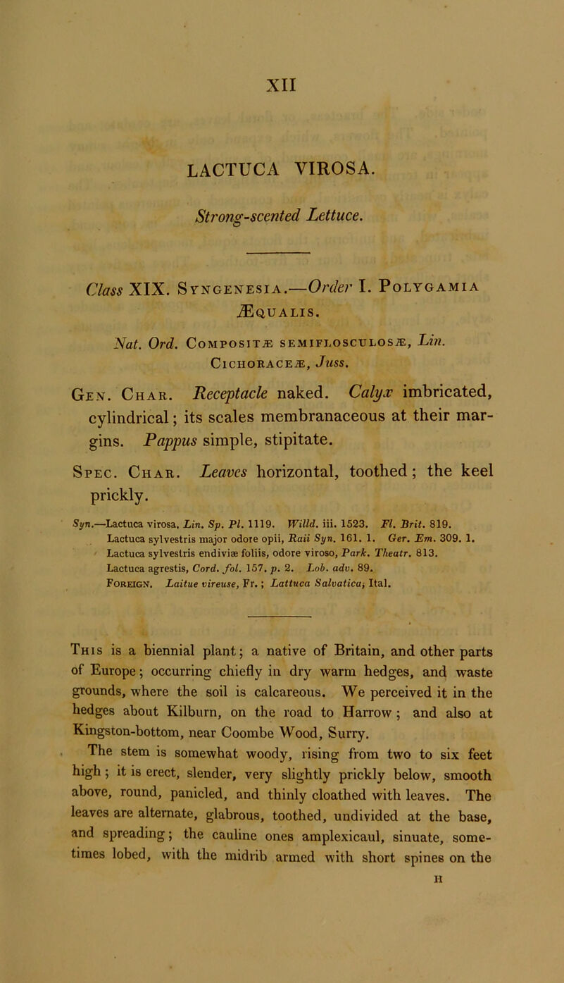 LACTUCA VIROSA. Strons-scented Lettuce. O Class XIX. S VNGENESiA.—Order I. Polygamia AEqualis. Nat. Ord. Composite: semiflosculosa:, Lin. Cichoracea;, Juss. Gen. Char. Receptacle naked. Calyx imbricated, cylindrical; its scales membranaceous at their mar- gins. Pappus simple, stipitate. Spec. Char. Leaves horizontal, toothed; the keel prickly. Syn.—Lactuca virosa, Z,tn. Sp. P/. 1119. IFiWd. iii. 1523. Fl.Brit.%\Q. Lactuca sylvestris major odote opii, Rail Syn. 161. 1. Ger. Em. 309. 1. Lactuca sylvestris endivise foliis, odore viroso, Park. Tkeatr. 813. Lactuca agrestis. Cord. fol. 157. p. 2. Lob. adv. 89. Foreign. Laitue vireuse, Fr.; Lattuca Salvatica-, Ital. This is a biennial plant; a native of Britain, and other parts of Europe; occurring chiefly in dry warm hedges, and waste grounds, where the soil is calcareous. We perceived it in the hedges about Kilburn, on the road to Harrow; and also at Kingston-bottom, near Coombe Wood, Surry. The stem is somewhat woody, rising from two to six feet high ; it is erect, slender, very slightly prickly below, smooth above, round, panicled, and thinly cloathed with leaves. The leaves are alternate, glabrous, toothed, undivided at the base, and spreading; the cauline ones amplexicaul, sinuate, some- times lobed, with the midrib armed with short spines on the H