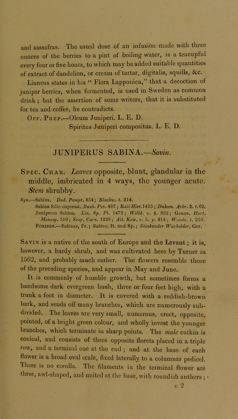 and sassafras. The usual dose of an infusion made with three ounces of the berries to a pint of boiling water, is a teacupful every four or five hours, to which may be added suitable quantities of extract of dandelion, or cream of tartar, digitalis, squills, &c. Linneus states in his “ Flora Lapponica,” that a decoction of juniper berries, when fermented, is used in Sweden as common drink; but the assertion of some writers, that it is substituted for tea and coffee, he contradicts. Off. Prep.—Oleum Juniperi. L. E. D. Spiritus Juniperi compositus. L. E. D. JUNIPERUS SABINA.— Spec. Char. Leaves opposite, blunt, glandular in the middle, imbricated in 4 ways, the younger acute. Stem shrubby. Syn,—Sabina. Dod. Pempt, 854; Blackw. t, 214. Sabina folio cupressi. JBauh. Pin, 487; Raii Hist. Iil5 ; Duham. Arhr, 2. <.62. Juniperus Sabina. Lin. Sp. PI. 1472; fVilld. v. 4. 852; Gouan. Uort. Monosp, 510; Scop, Cam. 1228; Ait.Kew, v, 5. p. 414; Woodv. t. 259.. Foreign.—Sabinne, Fr.; Sabina, It. and Sp.; Stinkender Wacholder, Ger. Savin is a native of the south of Europe and the Levant; it is, however, a hardy shrub, and was cultivated here by Turner in 1562, and probably much earlier. The flowers resemble those of the preceding species, and appear in May and June. It is commonly of humble growth, but sometimes forms a handsome dark evergreen bush, three or four feet high, with a trunk a foot in diameter. It is covered with a reddish-brown bark, and sends off many branches, which are numerously sub- divided. The leaves are very small, numerous, erect, opposite, pointed, of a bright green colour, and wholly invest the younger branches, which terminate in sharp points. The mate catkin is conical, and consists of three opposite florets placed in a triple row, and a terminal one at the end ; and at the base of each flower is a broad oval scale, fixed laterally to a columnar pedicel. There is no corolla. The filaments in the terminal flower are three, awl-shaped, and united at the base, with roundish anthers ; •