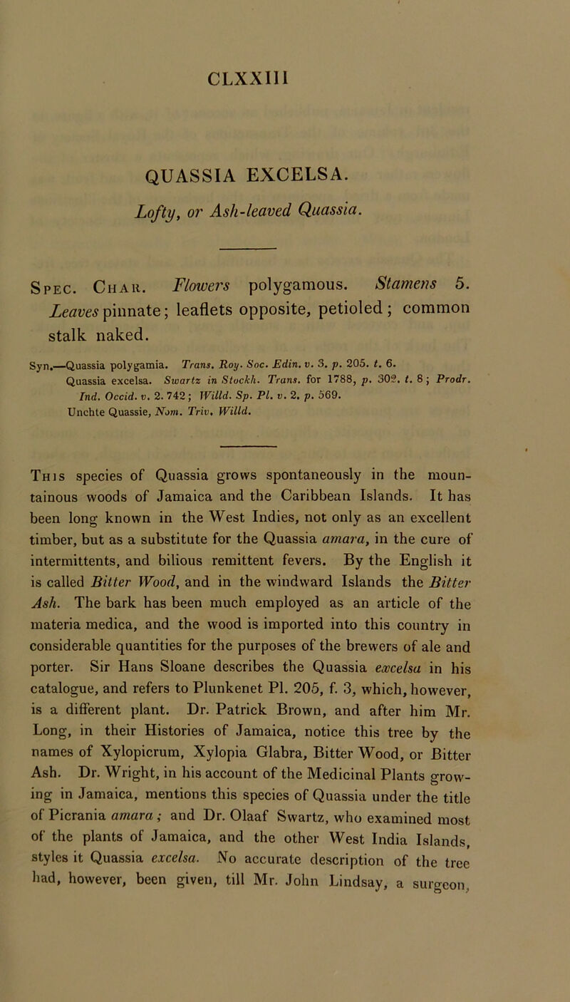 CLXXlll QUASSIA EXCELSA. Lofty, or Ash-leaved Quassia. Spec. Chau. Flmvers polygamous. Stamens 5. Leaves pinnate; leaflets opposite, petioled ; common stalk, naked. Syn.—Quassia polygamia. Trans. Roy. Soc, Edin. v. 3. p, 205. t. 6. Quassia excelsa. Swartz in Stockh. Trans, for 1788, p. 303. t. 8; Prodr. Ind. Occid. v, 2. 742; Willd. Sp. PI. v. 2. p, 569. Unchte Quassia, Norn. Triv. WMd, This species of Quassia grows spontaneously in the moun- tainous woods of Jamaica and the Caribbean Islands. It has been long known in the West Indies, not only as an excellent timber, but as a substitute for the Quassia amara, in the cure of intermittents, and bilious remittent fevers. By the English it is called Bitter Wood, and in the windward Islands the Bitter Ash. The bark has been much employed as an article of the materia medica, and the wood is imported into this countiy in considerable quantities for the purposes of the brewers of ale and porter. Sir Hans Sloane describes the Quassia excelsa in his catalogue, and refers to Plunkenet PI. 205, f. 3, which, however, is a different plant. Dr. Patrick Brown, and after him Mr. Long, in their Histories of Jamaica, notice this tree by the names of Xylopicrum, Xylopia Glabra, Bitter Wood, or Bitter Ash. Dr. Wright, in his account of the Medicinal Plants grow- ing in Jamaica, mentions this species of Quassia under the title of Picrania amara; and Dr. Olaaf Swartz, who examined most of the plants of Jamaica, and the other West India Islands, styles it Quassia excelsa. No accurate description of the tree had, however, been given, till Mr. John Lindsay, a surgeon,