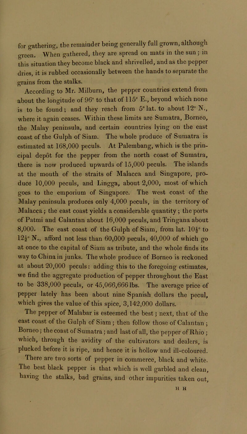 for gathering, the remainder being generally full grown, although green. When gathered, they are spread on mats in the sun; in this situation they become black and shrivelled, and as the pepper dries, it is rubbed occasionally between the hands to separate the grains from the stalks. According to Mr. Milburn, the pepper countries extend from about the longitude of 96“ to that of 115“ E., beyond which none is to be found; and they reach from 5“lat. to about 12“ N., where it again ceases. Within these limits are Sumatra, Borneo, the Malay peninsula, and certain countries lying on the east coast of the Gulph of Siam. The whole produce of Sumatra is estimated at 168,000 peculs. At Palembang, which is the prin- cipal depot for the pepper from the north coast of Sumatra, there is now produced upwards of 15,000 peculs. The islands at the mouth of the straits of Malacca and Singapore, pro- duce 10,000 peculs, and Lingga, about 2,000, most of which goes to the emporium of Singapore. The west coast of the Malay peninsula produces only 4,000 peculs, in the territory of Malacca; the east coast yields a considerable quantity; the ports of Patmi and Calantan about 16,000 peculs, and Tringana about 8,000. The east coast of the Gulph of Siam, from lat. 10^“ to 12^“ N., afford not less than 60,000 peculs, 40,000 of which go at once to the capital of Siam as tribute, and the whole finds its way to China in junks. The whole produce of Borneo is reckoned at about 20,000 peculs: adding this to the foregoing estimates, we find the aggregate production of pepper throughout the East to be 338,000 peculs, or 45,066,666 lbs. The average price of pepper lately has been about nine Spanish dollars the pecul, which gives the value of this spice, 3,142,000 dollars. The pepper of Malabar is esteemed the best; next, that of the east coast of the Gulph of Siam; then follow those of Calantan ; Borneo; the coast of Sumatra; and last of all, the pepper of Rhio; which, through the avidity of the cultivators and dealers, is plucked before it is ripe, and hence it is hollow and ill-coloured. There are two sorts of pepper in commerce, black and white. The best black pepper is that which is well garbled and clean, having the stalks, bad grains, and other impurities taken out, H H