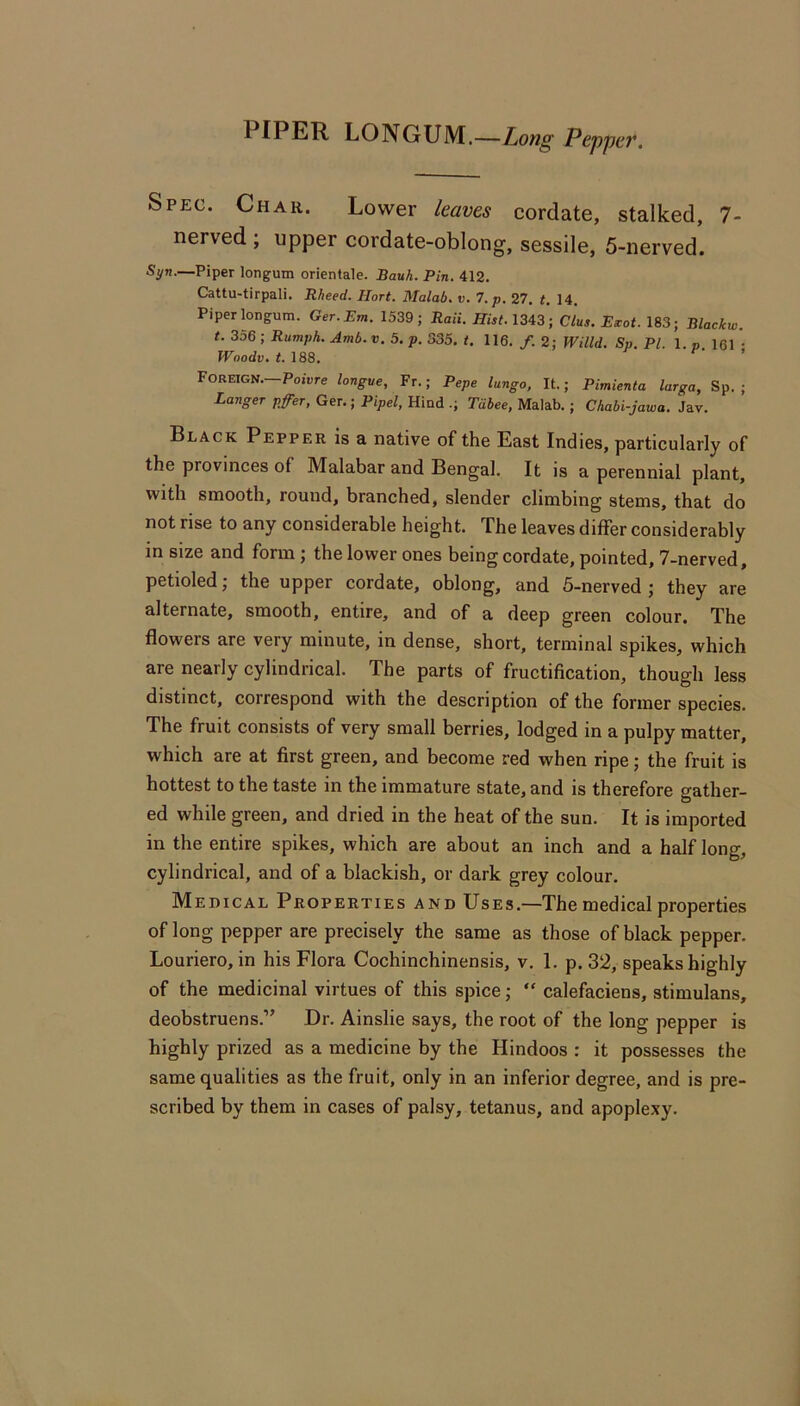 PIPER LONGUM.—Long Pej)pa\ Spec. Char. Lower leaves cordate, stalked, 7- nerved ; upper cordate-oblong, sessile, 5-nerved. Syn.—Piper longum orientale. Bauh. Pin. 412. Cattu-tirpali. Rheed. Hort. Malab, ti. 7,p. 27. t. 14. Piper longum. Ger.Em. 1539; Raii. Hist. 1343; Clus. Essot. 183; Blackw. t. 356 ; Rumph. Amb. v. 5. p. 335. t. 116. f. 2; Willd. Sp. PL 1. p 161 • Woodv. <.188. ^ f , Foreign.—PoiDre longue, Fr.; Pepe lango, It.; Pimienta largo, Sp. ; Longer pffer, Ger.; Pipel, Hind .; Tdhee, Malab.; Chabi-jowa. Jav. Black Pepper is a native of the East Indies, particularly of the provinces of Malabar and Bengal. It is a perennial plant, with smooth, round, branched, slender climbing stems, that do not rise to any considerable height. The leaves differ considerably in size and form; the lower ones being cordate, pointed, 7-nerved, petioled; the upper cordate, oblong, and 5-nerved ; they are alternate, smooth, entire, and of a deep green colour. The flowers are very minute, in dense, short, terminal spikes, which are nearly cylindrical. The parts of fructification, though less distinct, correspond with the description of the former species. The fruit consists of very small berries, lodged in a pulpy matter, which are at first green, and become red when ripe; the fruit is hottest to the taste in the immature state, and is therefore gather- ed while green, and dried in the heat of the sun. It is imported in the entire spikes, which are about an inch and a half long, cylindrical, and of a blackish, or dark grey colour. Medical Properties and Uses.—The medical properties of long pepper are precisely the same as those of black pepper. Louriero, in his Flora Cochinchinensis, v. 1. p. 32, speaks highly of the medicinal virtues of this spice; “ calefaciens, stimulans, deobstruens.” Dr. Ainslie says, the root of the long pepper is highly prized as a medicine by the Hindoos : it possesses the same qualities as the fruit, only in an inferior degree, and is pre- scribed by them in cases of palsy, tetanus, and apoplexy.