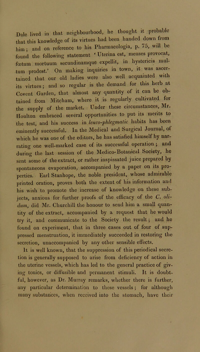 Dale lived in that neighbourhood, he thought it probable that this knowledge of its virtues had been handed down from him; and on reference to his Pharmacologia, p. 75, will be found the following statement ‘ Uterina est, menses provocat, foetum mortuum secundinamque expellit, in hystericis mul- tum prodest’ On making inquiries in town, it was ascer- tained that our old ladies were also well acquainted with its virtues; and so regular is the demand for this herb at Covent Garden, that almost any quantity of it can be ob- tained from Mitcham, where it is regularly cultivated for the supply of the market. Under these circumstances, Mr. Houlton embraced several opportunities to put its merits to the test, and his success in leuco-phlegmatic habits has been eminently successful. In the Medical and Surgical Journal, of which he was one of the editors, he has satisfied himself by nar- rating one well-marked case of its successful operation j and during the last session of the Medico-Botanical Society, he sent some of the extract, or rather inspissated juice prepared by spontaneons evaporation, accompanied by a paper on its pro- perties. Earl Stanhope, the noble president, whose admirable printed oration, proves both the extent of his information and his wish to promote the increase of knowledge on these sub- jects, anxious for further proofs of the efficacy of the C. oli- dum, did Mr. Churchill the honour to send him a small quan- tity of the extract, accompanied by a request that he would try it, and communicate to the Society the result; and he found on experiment, that in three cases out of four of sup- pressed menstruation, it immediately succeeded in restoring the secretion, unaccompanied by any other sensible effects. It is well known, that the suppression of this periodical secre- tion is generally supposed to arise from deficiency of action in the uterine vessels, which has led to the general practice of giv- ing tonics, or diffusible and permanent stimuli. It is doubt- ful, however, as Dr. Murray remarks, whether there is further, any particular determination to these vessels; for although many substances, when received into the stomach, have their