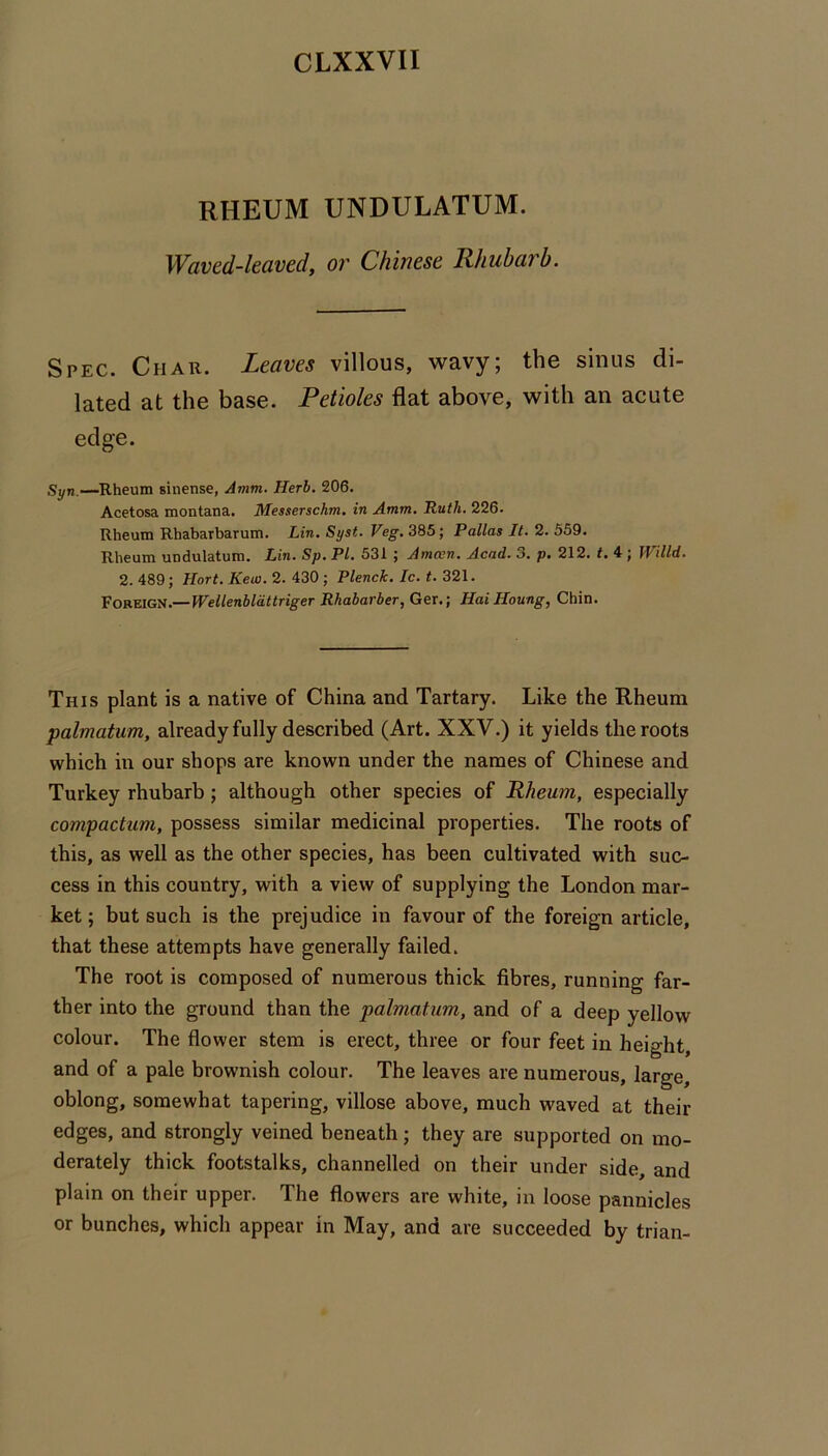 RHEUM UNDULATUM. Waved-leaved, or Chinese Rhubarb. Spec. Char. Leaves villous, wavy; the sinus di- lated at the base. Petioles flat above, with an acute edge. Syn—Rheum sinense, Amm. Herb. 206. Acetosa montana. Messerschm. in Amm. Ruth. 226. Rheum Rhabarbarum. Lin. Syst. Veg. 385; Pallas It. 2. 559. Rheum undulatum. Lin. Sp. PI. 531; Amoen. Acad. 3. p. 212. t. 4 ; Willd. 2. 489; Hort. Kew. 2. 430 ; Plenck. Ic. t. 321. Vov-rnGif.—Wellenblattriger Rhabarber, Ger.; Hai Houng, Chin. This plant is a native of China and Tartary. Like the Rheum palmatum, already fully described (Art. XXV.) it yields the roots which in our shops are known under the names of Chinese and Turkey rhubarb; although other species of Rheum, especially compactum, possess similar medicinal properties. The roots of this, as well as the other species, has been cultivated with suc- cess in this country, with a view of supplying the London mar- ket ; but such is the prejudice in favour of the foreign article, that these attempts have generally failed. The root is composed of numerous thick fibres, running far- ther into the ground than the palmatum, and of a deep yellow colour. The flower stem is erect, three or four feet in height, and of a pale brownish colour. The leaves are numerous, large, oblong, somewhat tapering, villose above, much waved at their edges, and strongly veined beneath; they are supported on mo- derately thick footstalks, channelled on their under side, and plain on their upper. The flowers are white, in loose pannicles or bunches, which appear in May, and are succeeded by trian-