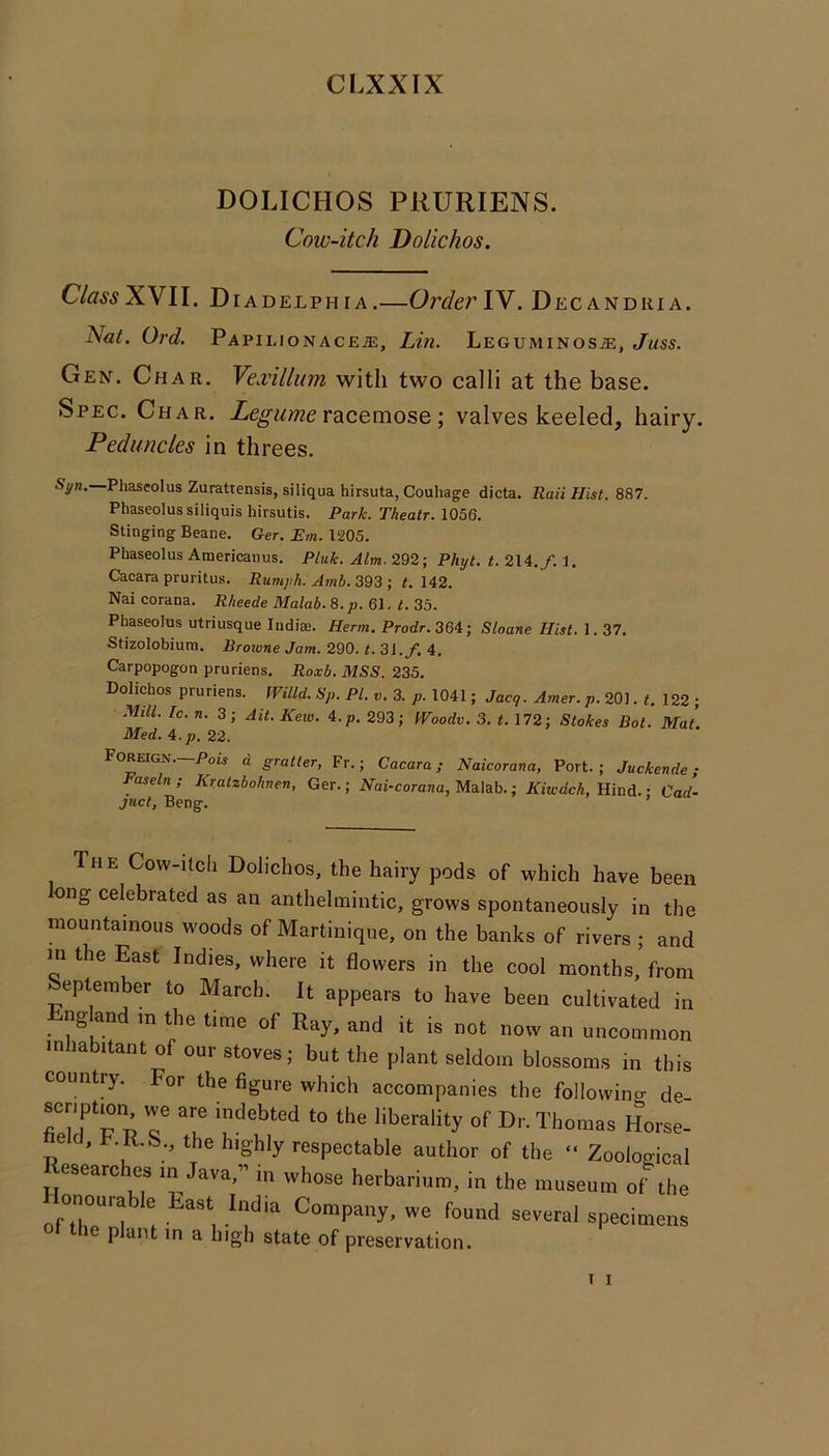 CLXXTX DOLICHOS PRURIENS. Cow-itch Dolichos. Class XVII. Diadelphia.—OrderYV. Decandiua. Nat. Ord. PAPILIONACEiE, Lin. LEGUMINOSiE, Juss. Gen. Char. Yexillum with two calli at the base. Spec. Char. Zeg-z/wze racemose; valves keeled, hairy. Peduncles in threes. Syn. Phaseolus Zurattensis, siliqua hirsuta, Couhage dicta. Rail Hist. 887. Phaseolussiliquis hirsutis. Park. Theatr. 1056. Stinging Beane. Ger. E/«. 1205. Phaseolus Americanus. Pluk. Aim. 292; Phyt. t. 214./. 1. Cacara pruritus. Ruviyh. Amb. 393 ; t. 142. Nai corana. Rheede Malab. 8. 61. G 35. Phaseolus utriusque ludiae. Herm. Prodr. 36^1; Sloane Hist. 1.37. Stizolobium. Brotune Jam. 290. t. 31./. 4. Carpopogon pruriens. Roxb. MSS. 235. Dolichos pruriens. fVilld. Sp. PI. v. 3. p. 1041; Jacq. Amer. p. 201. t. 122 ; Mill. Ic. n. 3; Ait. Kew. 4.p. 293; Woodv. 3. t. 172; Stokes Bot. Mat. Med. 4.p. 22. Foreign.—d gratter, Fr.; Cacara; Naicorana, Port.; Juckende; Faseln; Kratzbohven, Ger.; ATai-corana, Malab.; ATwacA, Hind.; Cad- juct, Beng. The Covv-itcli Dolichos, the hairy pods of which have been ong celebrated as an anthelmintic, grows spontaneously in the mountainous woods of Martinique, on the banks of rivers ; and in the East Indies, where it flowers in the cool months,’from epteraber to March. It appears to have been cultivated in ng an in the time of Ray, and it is not now an uncommon inhabitant of our stoves; but the plant seldom blossoms in this country. For the figure which accompanies the following de- scnptmn we are indebted to the liberality of Dr. Thomas Horse- e c, .R.S.^ the highly respectable author of the “ Zoological esearches in Java,” in whose herbarium, in the museum of the Honourable East India Company, we found several specimens ot the plant in a high state of preservation.