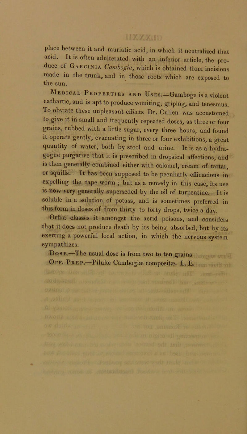 place between it and muriatic acid, in which it neutralized that acid. It is often adulterated with an inferior article, the pro- duce of Garcinia Cambogia, which is obtained from incisions made in the trunk, and in those roots which are exposed to the sun. Medical Properties and Uses—Gamboge is a violent cathartic, and is apt to produce vomiting, griping, and tenesmus. To obviate these unpleasant effects Dr. Cullen was accustomed to give it id small and frequently repeated doses, as three or four grains, rubbed with a little sugar, every three hours, and found it operate gently, evacuating in three or four exhibitions, a great quantity of water, both by stool and urine. It is as a hydra- gogue purgative that it is prescribed in dropsical affections, and IS then generally combined either with calomel, cream of tartar, or squills. It has been supposed to be peculiarly eflScacious in expelling the tape worm ; but as a remedy in this case, its use is now very generally superseded by the oil of turpentine. It is soluble in a solution of potass, and is sometimes preferred in this form in doses of from thirty to forty drops, twice a day. Orfila classes it amongst the acrid poisons, and considers that it does not produce death by its being absorbed, but by its exerting a powerful local action, in which the nervous system sympathizes. Dose.—The usual dose is from two to ten grains Off. Prep.—Pilulse Cambogise compositae. L. E.