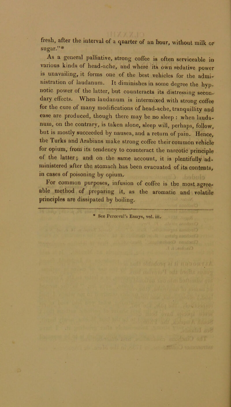 flesh, after the interval of a qnarter of an hour, without milk or sugar,”* As a general palliative, strong coffee is often serviceable in various kinds of head-ache, and where its own sedative power is unavailing, it forms one of the best vehicles for the admi- nistration of laudanum. It diminishes in some degree the hyp- notic power of the latter, but counteracts its distressing secon- dary effects. When laudanum is intermixed with strong coffee for the cure of many modifications of head-ache, tranquillity and case are produced, though there may be no sleep : when lauda- num, on the contrary, is taken alone, sleep will, perhaps, follow, but is mostly succeeded by nausea, and a return of pain. Hence, the Turks and Arabians make strong coffee their common vehicle for opium, from its tendency to counteract the narcotic principle of the latter; and on the same account, it is plentifully ad- ministered after the stomach has been evacuated of its contents, in cases of poisoning by opium. For common purposes, infusion of coffee is the most agree- able method of preparing it, as the aromatic and volatile principles are dissipated by boiling.