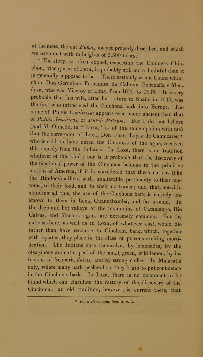 at the most, the cat Puma, not yet properly described, and which we have met with in heights of 2,500 toises.” “ The story, so often copied, respecting the Countess Chin- chon, vice-queen of Peru, is probably still more doubtful than it is generally supposed to be. There certainly was a Count Chin- chon, Don Geronimo Fernandez de Cabrera Bobadella y Men- doza, who was Viceroy of Lima, from 1629 to 1639. It is very probable that his wife, after her return to Spain, in 1640, was the first who introduced the Cinchona bark into Europe. The name of Pulvis Comittissa appears even more ancient than that of Pulvis Jesuiticus, or Pulvis Patrum. But I do not believe (and M. Olmedo, in “ Loxa,” is of the same opinion with me) that the corregidor of Loxa, Don Juan Lopez de Cannizares,* who is said to have cured the Countess of the ague, received this remedy from the Indians. In Loxa, there is no tradition whatever of this kind ; nor is it probable that the discovery of the medicinal power of the Cinchona belongs to the primitive nations of America, if it is considered that these nations (like the Hindoos) adhere with unalterable pertinacity to their cus- toms, to their food, and to their nostrums ; and that, notwith- standing all this, the use of the Cinchona bark is entirely un- known to them in Loxa, Guancabamba, and far around. In the deep and hot valleys of the mountains of Catamaugo, Rio Calvas, and Macara, agues are extremely common. But the natives there, as well as in Loxa, of whatever cast, would die rather than have recourse to Cinchona bark, which, together with opiates, they place in the class of poisons exciting morti- fication. The Indians cure themselves by lemonades, by the oleaginous aromatic peel of the small, green, wild lemon, by in- fusions of Scoparia dulcis, and by strong coffee. In Malacatis only, where many baik-peelers live, they begin to put confidence in the Cinchona bark. In Loxa, there is no document to be found which can elucidate the history of the. discovery of the Cinchona: an old tradition, however, is current there, that