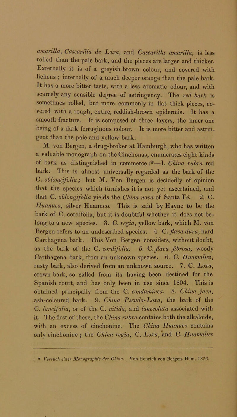 amarilla, Cascarilla de Looea, and Cascarilla amarilla, is less rolled than the pale bark, and the pieces are larger and thicker. Externally it is of a greyish-brown colour, and covered with lichens; internally of a much deeper orange than the pale bark. It has a more bitter taste, with a less aromatic odour, and with scarcely any sensible degree of astringency. The red hark is sometimes rolled, but more commonly in flat thick pieces, co- vered with a rough, entire, reddish-brown epidermis. It has a smooth fracture. It is composed of three layers, the inner one being of a dark ferruginous colour. It is more bitter and astrin- gent than the pale and yellow bark. M. von Bergen, a drug-broker at Hamburgh, who has written a valuable monograph on the Cinchonas, enumerates eight kinds of bark as distinguished in commerce :*—1. China rubra red bark. This is almost universally regarded as the bark of the C. oblongifolia; but M. Von Bergen is decidedly of opinion that the species which furnishes it is not yet ascertained, and that C. oblongifolia yields the China nova of Santa Fe. 2. C. Tluanuco, silver Huanuco. This is said by Hayne to be the bark of C. cordifolia, but it is doubtful whether it does not be- long to a new species. 3. C. regia, yellow bark, which M. von Bergen refers to an undescribed species. 4. C.Jlava hard Carthagena bark. This Von Bergen considers, without doubt, as the bark of the C. cordifolia. 5. C.Jlava fbrosa, woody Carthagena bark, from an unknown species. 6. C. Huamalies, rusty bark, also derived from an unknown source. 7. C. Loxa, crown bark, so called from its having been destined for the Spanish court, and has only been in use since 1804. This is obtained principally from the C. condaminea. 8. China jaen, ash-coloured bark. 9. China Pseudo-Loxa, the bark of the C. lancij'olia, or of the C. nilida, and lanceolata associated with it. The first of these, the China rubra contains both the alkaloids, with an excess of cinchonine. The China Huanuco contains only cinchonine ; the China regia, C. Loxa, and C. Huamalies . * Versuch einer Monographte der China. Von Henrich von Bergen. Ham. 1826.