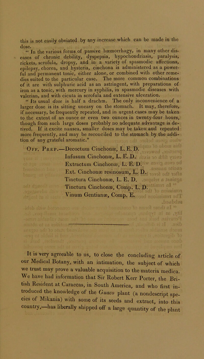 this is not easily obviated by any increase which can be made in the dose. “ Jn the various forms of passive lisemorrhagy, in many other dis- eases of chronic debility, dyspepsia, hypochondriasis, paralysis, rickets, scrofula, dropsy, and in a variety of spasmodic affections, epilepsy, chorea, and hysteria, cinchona is administered as a power- ful and permanent tonic, either alone, or combined with other reme- dies suited to the particular case. The more common combinations of it are with sulphuric acid as an astringent, with preparations of iron as a tonic, with mercury in syphilis, in spasmodic diseases with valerian, and with cicuta in scrofula and extensive ulceration. “ Its usual dose is half a drachm. The only inconvenience of a larger dose is its sitting uneasy on the stomach. It may, therefore, if necessary, be frequently repeated, and in urgent cases may be taken to the extent of an ounce or even two ounces in twenty-four hours, though from such large doses probably no adequate advantage is de- rived. If it excite nausea, smaller doses may be taken and repeated more frequently, and may be reconciled to the stomach by the addi- tion of any grateful aromatic.” Off. Prep.—Decoctum Cinchonse, L. E. D. ^ Infusum Cinchonae, L. E. D. . jg . ,1 ■ ; Extractum Cincbonae, L. E. Di ''' Ext. Cinchonas resinosum, L. D. Tinctura Cinchonas, L. E. D. -d n jinin- ~ Tinctura Cinchonas, Comp. L. D. ‘ - Vinum Gentianas, Comp. E. ; t ( It is very agreeable to us, to close the concluding article of our Medical Botany, with an intimation, the subject of which we trust may prove a valuable acquisition to the materia medica. We have had information that Sir Robert Kerr Porter, the Bri- tish Resident at Caraccas, in South America, and who first in- troduced the knowledge of the Guaco plant (a nondescript spe- cies of Mikania) with some of its seeds and extract, into this country, has liberally shipped off a large quantity of the plant