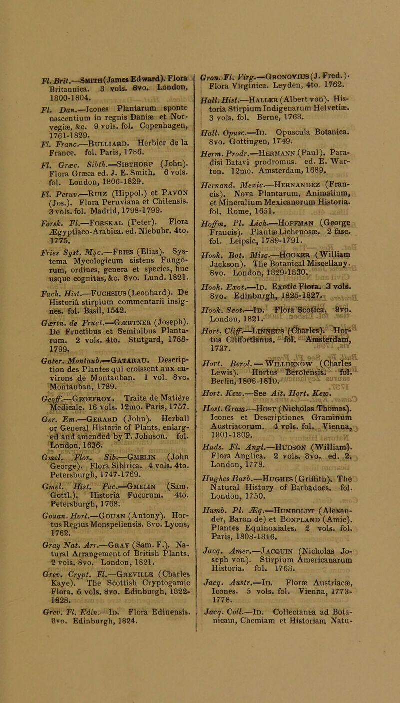 FI. Brit.—SMiTH(Jame8 Edward). Flora Britannica. 3 vols. 8vo. London, 1800-1804. FI. Dan.—leones Planlarum sponte nascentium in regnis Daniae et Nor- vegicB, &c. 9 vols. fol. Copenhagen, 1761-1829. FI. Franc.—Bulliabd. Herbier de la France, fol. Paris, 1786. FI. Groec. Sibtk.—SiBTHORP (John). Flora Graeca ed. J. E. Smith, 6 vols. fol. London, 1806-1829. FI. Peruv.—^Ruiz (Hippol.) et Pavon (Jos.). Flora Peruviana et Chilensis. 3 vols. fol. Madrid, 1798-1799. ForsJk. FI.—Fobskal (Peter). Flora ,Egyptiaco-Arabica. ed. Niebuhr. 4to. 1775. Fries Syit. ilTyc.—Fries (Elias). Sys- tema Mycologicum sistens Fungo- rum, ordines, genera et species, hue usque cognitas, &c. 8vo. Lund. 1821. Fuck. Hist.—Fuchsius (Leonhard). De Historia, stirpium commentarii insig- nes. fol. Basil, 1542. Gcertn. de Fruct.—Gaebtner (Joseph). De Fructibus et Seminibus Planta- rum. 2 vols. 4to. Stutgard, 1788- 1799. Gater. Montaub.—Gatarau. Descrip- tion des Plantes qui croissent aux en- virons de Montauban. 1 vol. 8vo. Montauban, 1789. Geoff.—Geoffroy. Traite de Matidre Medicale. 16 vols. 12mo. Paris, 1757, Ger. Em.—Gerard (John). Herball or General Historie of Plants, enlarg- ed and amended by T. Johnson, fol. London, 1636. Gmel. Flor. Sib.—Gmelin (John George). Flora Sibirica. 4 vols. 4to. Petersburgh, 1747-1769. GweL Hist. Fuc.—Gmelin (Sam. Gotti.). Historia Fucorum. 4to. Petersburgh, 1768. Gouan. Hort.—Gouan (Antony). Hor- tus Regius Monspeliensis. 8vo. Lyons, 1762. Gray Nat. Arr.—Gray (Sam. F,). Na- tural Arrangement of British Plants, 2 vols. 8vo. London, 1821. Gtev. Crypt. FI.—Greville (Charles Kaye). The Scottish Cryptogamic Flora. 6 vols. 8vo. Edinburgh, 1822- 1828. Grev. FI. Edin.—ln. Flora Edinensis. 8vo. Edinburgh, 1824. Oron. FI. Pirg.—Gronovius(J. Fred,). Flora Virginica. Leyden, 4to. 1762. Hall. Hist.—Haller (Albert von). His- toria Stirpium Indigenarum Helvetiae. 3 vols, fol. Berne, 1768. Hall. Opusc.—Id. Opuscula Botanica. 8vo. Gottingen, 1749. Herm. Prodr.—Hermann (Paul). Para- dis! Batavi prodromus. ed. E. War- ton. 12mo. Amsterdam, 1689. Hernand. Mexic.—Hernandez (Fran- cis). Nova Plantarum, Animalium, et Mineralium Mexicanorum Historia. fol. Rome, 1651. Hoffm. PI. Lick.—Hoffman (George Francis). Plantae Lichenosae. 2 fesc. fol. Leipsic, 1789-1791. Hook. Bot. Misc.—^Hooker (William Jackson). The Botanical Miscellany. 8vo. London, 1829-1830. Hook. Exot.—^Id. Exotic Flora. 3 vols. 8vo. Edinburgh, 1825:1827. Hook. Scot.—Id. Flora Scotica. 8vo. London, 1821. Hort. Cliff.—^Linneds (Carles). Hor- tus Clififortianus. fol. Anmterdam', 1737. Hort. Berol. — Willdenow (Char'les Lewis). Hortus BerblensiS.’ Berlin, 1806-1810. Hort. Kew.—See Ait, Hort. Kew. Host. Gram.—Host (Nicholas Thomas), leones et Descriptiones Graroinum Austriacorum. 4 vols. fol. Vienna, 1801-1809. Huds. FI. Angl.—Hudson (William). Flora Anglica. 2 vols. 8vo. ed. 2. London,1778. Hughes Barb.—Hughes (Griffith). The Natural History of Barbadoes. fol. London, 1750. Humb. PI. -Humboldt (Alexan- der, Baron de) et Bonpland (Amie). Plantes Equinoxiales. 2 vols. fol. Paris, 1808-1816. Jacq. Amer.—Jacquin (Nicholas Jo- seph von). Stirpium Americanarum Historia. fol. 1763. Jacq. Austr,—Id. Florae Austriacae, leones. 5 vols. fol. Vienna, 1773- 1778. Jacq. Coll.—Id. Collectanea ad Bota- nicam, Chemiam et Historiam Natu-