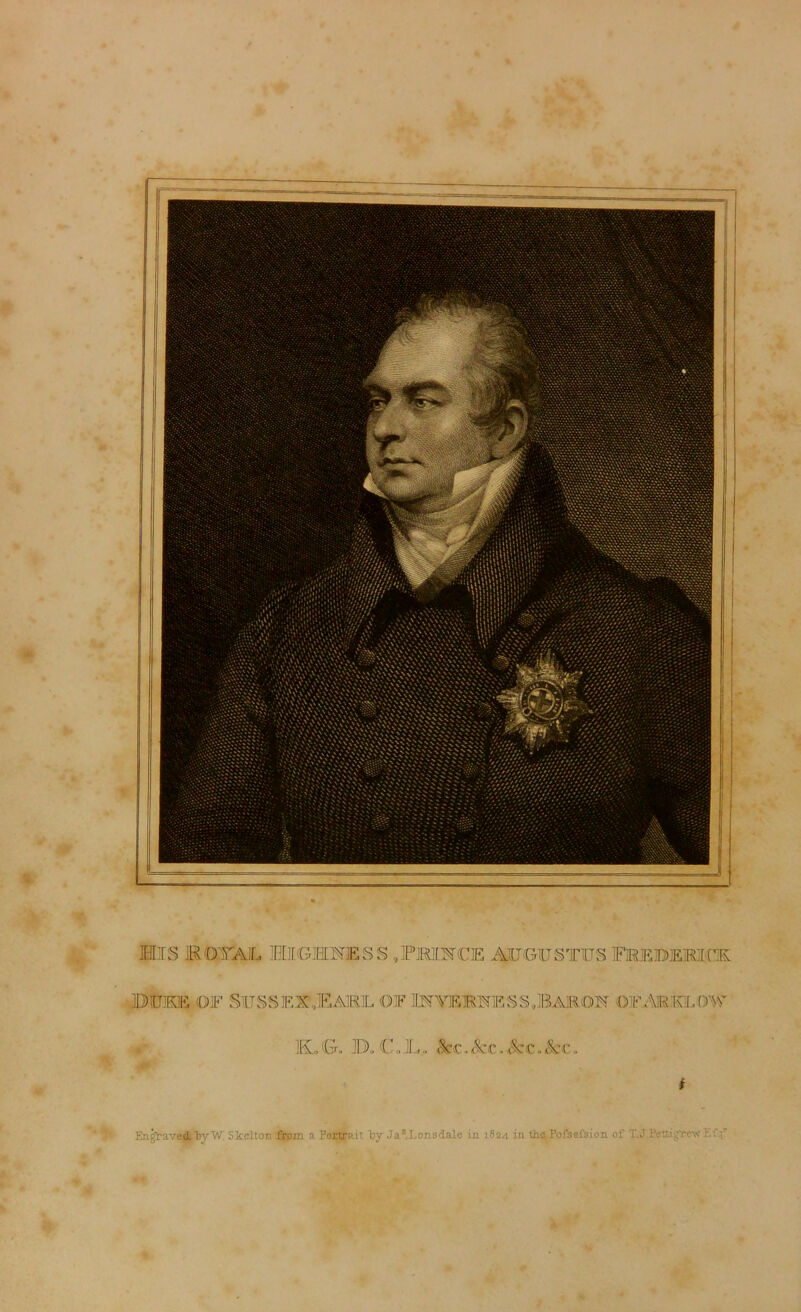 Mis kotasl mighnesS-^phince Augustus frebemck. BUKE OF SUSSES?9EAM1L OIF 1PTVEBSESS,BARON ©FAM'IvLQW ML, G, Bo C . JL. <§cc. Sec. Set , See. i Engraved. bvW; Skelton from a Portrait by Jas. Lons dale in 1824 in the Fofsefsion of T.J Pettigrew Ef ;r
