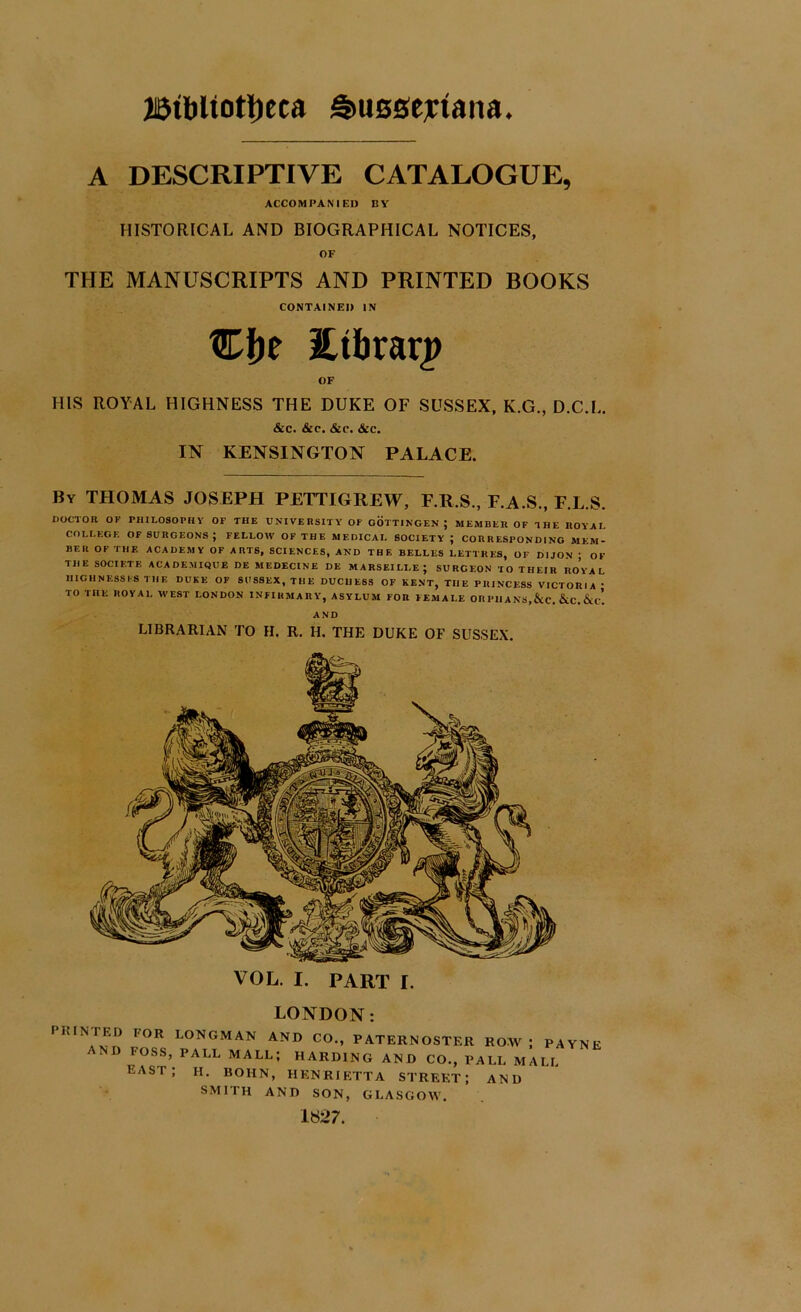 A DESCRIPTIVE CATALOGUE, ACCOMPANIED BY HISTORICAL AND BIOGRAPHICAL NOTICES, OF THE MANUSCRIPTS AND PRINTED BOOKS CONTAINED IN Stbrarp OF HIS ROYAL HIGHNESS THE DUKE OF SUSSEX, K.G., D.C.L. &c. &c. &c. &c. IN KENSINGTON PALACE. By THOMAS JOSEPH PETTIGREW, F.R.S., F.A.S., F.L.S. DOCTOR OF PHILOSOPHY OF THE UNIVERSITY OF GOTTINGEN; MEMBER OF THE ROYAI. COLLEGE OF SURGEONS; FELLOW OF THE MEDICAL SOCIETY ; CORRESPONDING MEM- BER OF THE ACADEMY OF ARTS, SCIENCES, AND THE BELLES LETTHES, OF DIJON ■ OF THE SOCIF.TE ACADEMIQUE DE MEDECINE DE MARSEILLE; SURGEON TO THEIR ROYAL HIGHNESSES THE DUKE OF SUSSEX, THE DUCHESS OF KENT, THE PRINCESS VICTORIA • TO THE ROYAL WEST LONDON INFIRMARY, ASYLUM FOR FEMALE OR PIIA NS,&C. &C. AND LIBRARIAN TO H. R. H. THE DUKE OF SUSSEX. VOL. I. PART I. PRINTED AND LONDON: POR LONGMAN AND CO., PATERNOSTER ROW ; PAYNE FOSS, PALL MALL; HARDING AND CO., PALL MALL EAST; H. BOHN, HENRIETTA STREET; AND SMITH AND SON, GLASGOW. 1827.