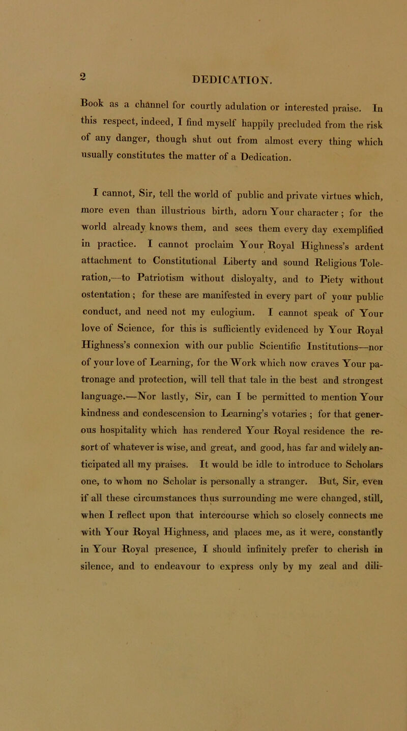 DEDICATION. Book as a channel for courtly adulation or interested praise. In this respect, indeed, I find myself happily precluded from the risk of any danger, though shut out from almost every thing which usually constitutes the matter of a Dedication. I cannot, Sir, tell the world of public and private virtues which, more even than illustrious birth, adorn Your character; for the world already knows them, and sees them every day exemplified in practice. I cannot proclaim Your Royal Highness’s ardent attachment to Constitutional Liberty and sound Religious Tole- ration,—to Patriotism without disloyalty, and to Piety without ostentation; for these are manifested in every part of your public conduct, and need not my eulogium. I cannot speak of Your love of Science, for this is sufficiently evidenced by Your Royal Highness’s connexion w ith our public Scientific Institutions—nor of your love of Learning, for the Work which now craves Your pa- tronage and protection, will tell that tale in the best and strongest language.—Nor lastly, Sir, can I be permitted to mention Your kindness and condescension to Learning’s votaries ; for that gener- ous hospitality which has rendered Your Royal residence the re- sort of whatever is wise, and great, and good, has far and widely an- ticipated all my praises. It would be idle to introduce to Scholars one, to whom no Scholar is personally a stranger. But, Sir, even if all these circumstances thus surrounding me were changed, still, when I reflect upon that intercourse which so closely connects me with Your Royal Highness, and places me, as it were, constantly in Your Royal presence, I should infinitely prefer to cherish in silence, and to endeavour to express only by my zeal and dili-