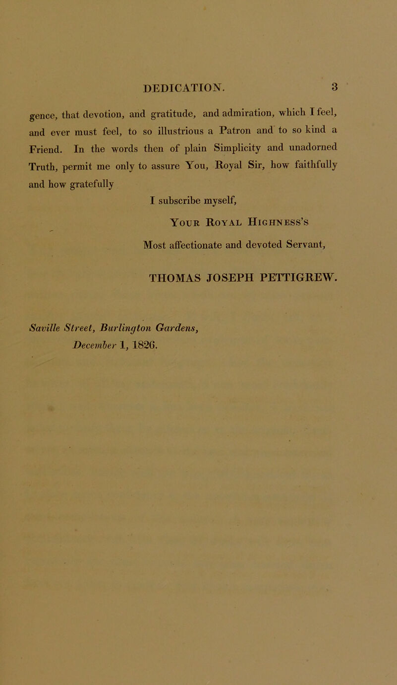 gence, that devotion, and gratitude, and admiration, which 1 feel, and ever must feel, to so illustrious a Patron and to so kind a Friend. In the words then of plain Simplicity and unadorned Truth, permit me only to assure You, Royal Sir, how faithfully and how gratefully I subscribe myself, Your Royal Highness’s Most affectionate and devoted Servant, THOMAS JOSEPH PETTIGREW. Saville Street, Burlington Gardens, December 1, 182G.