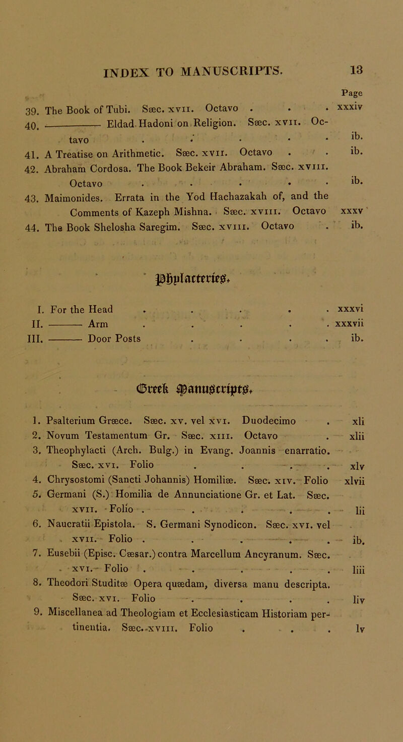 39. The Book of Tubi. Saec. xvii. Octavo . 40. Eldad Hadoni on Religion. Saec. xvit. Oc- tavo . • • • 41. A Treatise on Arithmetic. Saec. xvir. Octavo 42. Abraham Cordosa. The Book Bekeir Abraham. Sacc. xviii. Octavo . • • • 43. Maimonides. Errata in the Yod Hachazakah of, and the Comments of Kazeph Mishna. Saec. xviii. Octavo 44. The Book Shelosha Saregim. Saec. xviii. Octavo Page xxxiv ib. ib. ib. xxxv ib. phylacteries I. For the Head II. Arm III. Door Posts . xxxvi . xxxvii . ib. dDmfe ^attu0crtpt& 1. Psalterium Greece. Saec. xv. vel xvi. Duodecimo . xli 2. Novum Testamentum Gr. Saec. xiii. Octavo . xlii 3. Theophylacti (Arch. Bulg.) in Evang. Joannis enarratio. Saec. xvi. Folio . . . . xlv 4. Chrysostomi (Sancti Johannis) Homiliae. Saec. xiv. Folio xlvii 5. Germani (S.) Homilia de Annunciatione Gr. et Lat. Saec. xvii. Folio . . . . . - lii 6. Naucratii Epistola. S. Germani Synodicon. Saec. xvi. vel xvii. Folio . . . . . ib. 7. Eusebii (Episc. Caesar.) contra Marcellum Ancyranura. Saec. . xvi.- Folio . . . . . liii 8. Theodori Studitae Opera quaedam, diversa manu descripta. Saec. xvi. Folio . . . . liv 9. Miscellanea ad Theologiam et Ecclesiasticam Historiam per- tinentia. Saec.-xvin. Folio . . . lv