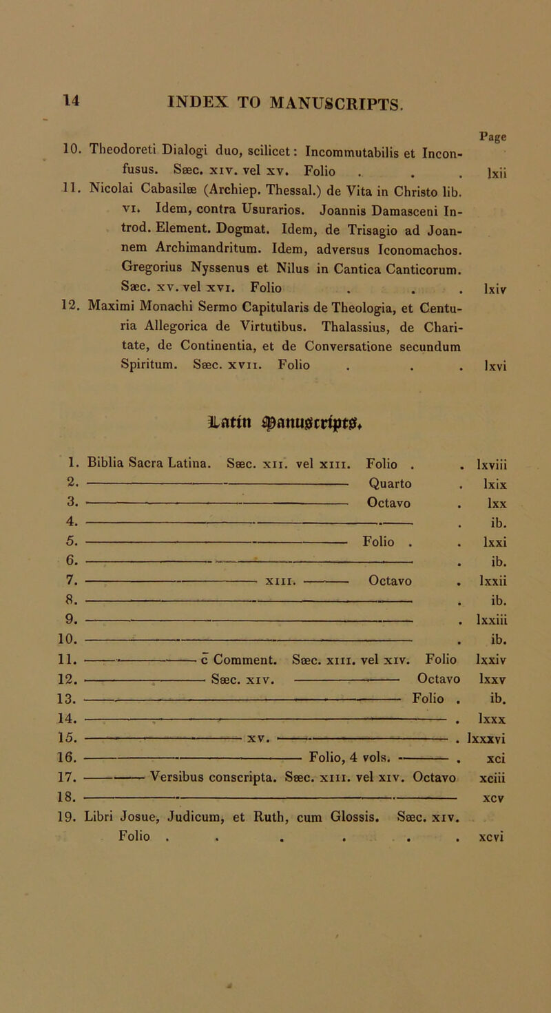 Page 10. Theodoreti Dialogi duo, scilicet: Incommutabilis et Incon- fusus. Saec. xiv. vel xv. Folio .. . . Ixii 11. Nicolai Cabasilae (Archiep. Thessal.) de Vita in Christo lib. vi. Idem, contra Usurarios. Joannis Damasceni In- trod. Element. Dogmat. Idem, de Trisagio ad Joan- nem Archimandritum. Idem, adversus Iconomachos. Gregorius Nyssenus et Nilus in Cantica Canticorum. Saec. xv. vel xvi. Folio . . . lxiv 12. Maximi Monachi Sermo Capitularis de Theologia, et Centu- ria Allegorica de Virtutibus. Thalassius, de Chari- tate, de Continentia, et de Conversatione secundum Spiritum. Saec. xvn. Folio . . . Ixvi Ilattit ^anusscrtpt& 1. 2. 3. 4. 5. 6. 7. 8. 9. 10. 11. 12. 13. 14. 15. 16. 17. 18. 19. Biblia Sacra Latina. Saec. xn. vel xm. Folio . Quarto • Octavo Folio . XIII. Octavo c Comment. Saec. xm. vel xiv. Folio — Saec. xiv. Octavo Folio . xv. Folio, 4 vols. -- Versibus conscripta. Saec. xm. vel xiv. Octavo lxviii lxix lxx ib. lxxi ib. lxxii ib. lxxiii ib. Ixxiv lxxv ib. Ixxx Ixxxvi xci xciii xcv Libri Josue, Judicum, et Ruth, cum Glossis. Saec. xiv. Folio . . . . . . xcvi