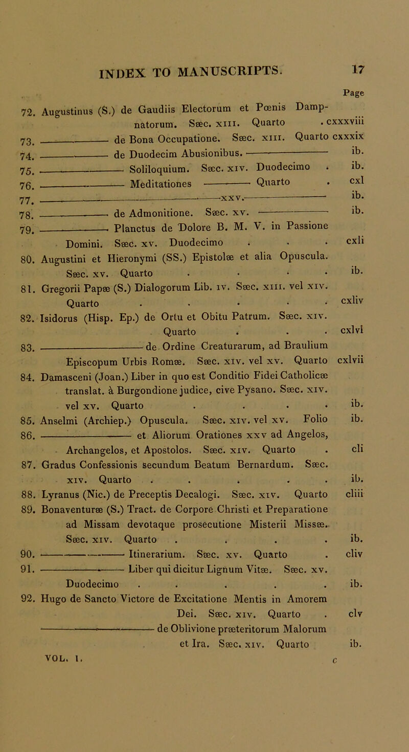 72. 73. 74. 75. 76. 77. 78. 79. 80. 81. 82. 83. 84. 85. 86. 87. 88. 89. 90. 91. 92. Page Augustinus (S.) de Gaudiis Electorum et Poenis Damp- natorum. Seec. xm. Quarto • cxxxviii de Bona Occupatione. Seec. xixx. Quarto cxxxix de Duodecim Abusionibus. — Soliloquium. Ssec. xiv. Duodecimo Meditationes ——• Quarto -xxv. de Admonitione. Ssec. xv. ■ ■ Planctus de Dolore B. M. V. in Passione Ssec. xv. Duodecimo xiv. Quarto . . . . Lyranus (Nic.) de Preceptis Decalogi. Ssec. xiv. Quarto Bonaventurse (S.) Tract, de Corpore Christi et Preparatione ad Missam devotaque prosecutione Misterii Missse Seec. xiv. Quarto Itinerarium. Ssec. xv. Quarto Liber qui dicitur Lignum Vitse. Ssec. xv Duodecimo . . Hugo de Sancto Victore de Excitatione Mentis in Amorem Dei. Ssec. xiv. Quarto de Oblivione prseteritorum Malorum VOL. 1. ib. ib. cxl ib. ib. cxli ib. cxliv cxlvi Domini Augustini et Hieronymi (SS.) Epistolse et alia Opuscula. Seec. xv. Quarto . • * Gregorii Papse (S.) Dialogorum Lib. iv. Ssec. xm. vel xiv. Quarto . • • Isidorus (Hisp. Ep.) de Ortu et Obitu Patrum. Ssec. xiv. Quarto . de Ordine Creaturarum, ad Braulium Episcopum Urbis Romse. Ssec. xiv. vel xv. Quarto cxlvii Damasceni (Joan.) Liber in quo est Conditio Fidei Catbolicse translat. k Burgondione judice, cive Pysano. Ssec. xiv. vel xv. Quarto . ... Anselmi (Archiep.) Opuscula. Ssec. xiv. vel xv. Folio et Aliorum Orationes xxv ad Angelos, Archangelos, et Apostolos. Ssec. xiv. Quarto Gradus Confessionis secundum Beatum Bernardum. Ssec. ib. ib. cli ib. cliii ib. cliv ib. civ