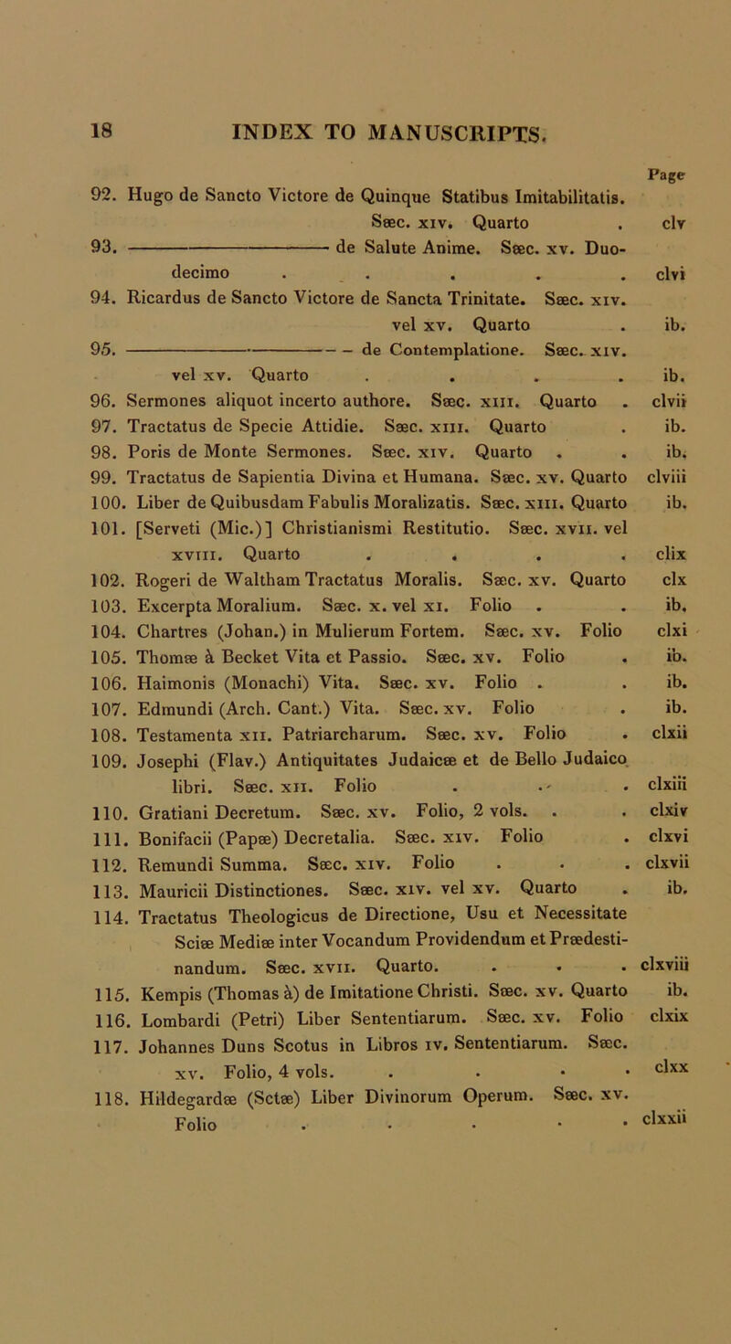 92. Hugo de Sancto Victore de Quinque Statibus Imitabilitatis Seec. xiv. Quarto 93. de Salute Anime. Seec. xv. Duo decimo . 94. Ricardus de Sancto Victore de Sancta Trinitate. Seec. xiv vel xv. Quarto 95. de Contemplatione. Seec. xiv vel xv. Quarto 96. Sermones aliquot incerto authore. Seec. xm. Quarto 97. Tractatus de Specie Attidie. Seec. xm. Quarto 98. Poris de Monte Sermones. Seec. xiv. Quarto 99. Tractatus de Sapientia Divina et Humana. Seec. xv. Quarto 100. Liber de Quibusdam Fabulis Moralizatis. Seec. xm. Quarto 101. [Serveti (Mic.)] Christianismi Restitutio. Seec. xvn. vel xviii. Quarto . . . . 102. Rogeri de Waltham Tractatus Moralis. Seec. xv. Quarto 103. Excerpta Moralium. Seec. x. vel xi. Folio 104. Chartres (Johan.) in Mulierum Fortem. Seec. xv. Folio 105. Thomee & Becket Vita et Passio. Seec. xv. Folio 106. Haimonis (Monachi) Vita. Seec. xv. Folio . 107. Edmundi (Arch. Cant.) Vita. Seec. xv. Folio 108. Testamenta xn. Patriarcharum. Seec. xv. Folio 109. Josephi (Flav.) Antiquitates Judaicee et de Bello Judaico libri. Seec. xii. Folio 110. Gratiani Decretum. Seec. xv. Folio, 2 vols. 111. Bonifacii (Papee) Decretalia. Seec. xiv. Folio 112. Remundi Summa. Seec. xiv. Folio 113. Mauricii Distinctiones. Seec. xiv. vel xv. Quarto 114. Tractatus Theologicus de Directione, Usu et Necessitate Sciee Mediee inter Vocandum Providendum etPreedesti- nandum. Seec. xvn. Quarto. 115. Kempis (Thomas k) de Imitatione Christi. Seec. xv. Quarto 116. Lombardi (Petri) Liber Sententiarum. Seec. xv. Folio 117. Johannes Duns Scotus in Libros iv. Sententiarum. Seec. xv. Folio, 4 vols. . • • 118. Hildegardee (Sctee) Liber Divinorum Operum. Seec. xv. Folio . • • Page civ clvi ib. ib. clvii ib. ib; clviii ib. clix clx ib. clxi ib. ib. ib. clxii clxiii clxiv clxvi clxvii ib. clxviii ib. clxix clxx clxxii