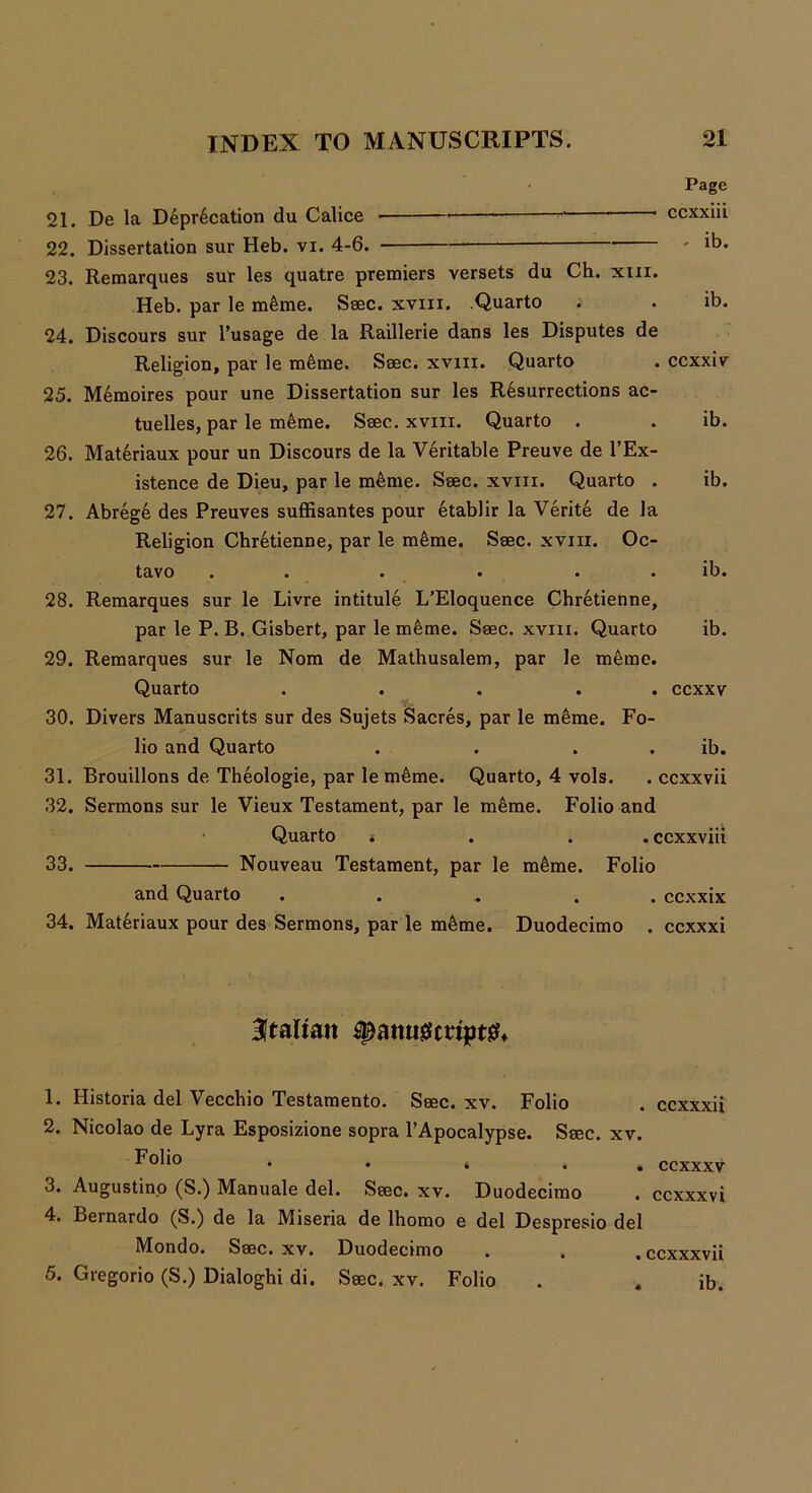 Page 21. De la Deprecation du Calice * ccxxiii 22. Dissertation sur Heb. vi. 4-6. ib. 23. Remarques sur les quatre premiers versets du Ch. xui. Heb. par le m&me. Seec. xvm. Quarto . . ib. 24. Discours sur l’usage de la Raillerie dans les Disputes de Religion, par le m&me. Ssec. xvm. Quarto . ccxxiv 25. Memoires pour une Dissertation sur les Resurrections ac- tuelles, par le meme. Seec. xvm. Quarto . . ib. 26. Materiaux pour un Discours de la Veritable Preuve de l’Ex- istence de Dieu, par le meme. Ssec. xvm. Quarto . ib. 27. Abrege des Preuves suffisantes pour etablir la Verite de la Religion Chretienne, par le meme. Ssec. xvm. Oc- tavo . . . • . . ib. 28. Remarques sur le Livre intitule L’Eloquence Chretienne, par le P. B. Gisbert, par le meme. Ssec. xvm. Quarto ib. 29. Remarques sur le Nom de Mathusalem, par le meme. Quarto ... . . ccxxv 30. Divers Manuscrits sur des Sujets Sacres, par le meme. Fo- lio and Quarto . . . . ib. 31. Brouillons de Theologie, par le meme. Quarto, 4 vols. . ccxxvii 32. Sermons sur le Vieux Testament, par le meme. Folio and Quarto * . . ccxxviii 33. Nouveau Testament, par le meme. Folio and Quarto . . . ccxxix 34. Materiaux pour des Sermons, par le meme. Duodecimo . ccxxxi Italian f>ami0cript& 1. Historia del Vecchio Testamento. Ssec. xv. Folio . ccxxxii 2. Nicolao de Lyra Esposizione sopra l’Apocalypse. Ssec. xv. Folio . , 4 * . ccxxxv 3. Augustino (S.) Manuale del. Ssec. xv. Duodecimo . ccxxxvi 4. Bernardo (S.) de la Miseria de lhomo e del Despresio del Mondo. Ssec. xv. Duodecimo . . .ccxxxvii 5. Gregorio (S.) Dialoghi di. Ssec. xv. Folio . , ib.