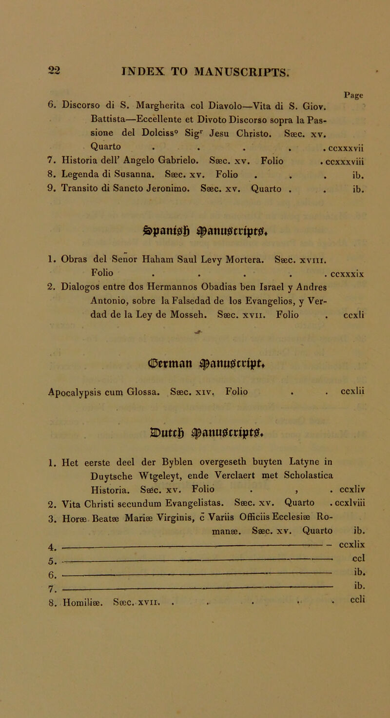 Page 6. Discorso di S. Margherita col Diavolo—Vita di S. Giov. Battista—Eccellente et Divoto Discorso sopra la Pas- sione del Dolciss0 Sigr Jesu Christo. Saec. xv. Quarto . . . . ccxxxvii 7. Historia dell’ Angelo Gabrielo. Ssec. xv. Folio . ccxxxviii 8. Legenda di Susanna. Saec. xv. Folio . . . ib. 9. Transito di Sancto Jeronimo. Saec. xv. Quarto . . ib. £>patu0lj jspanugmptsL 1. Obras del Senor Haham Saul Levy Mortera. Saec. xvni. Folio . . . . ccxxxix 2. Dialogos entre dos Hermannos Obadias ben Israel y Andres Antonio, sobre laFalsedad de los Evangelios, y Ver- dad de la Ley de Mosseh. Saec. xvn. Folio . ccxli dDerman *g)aiui0mpr» Apocalypsis cum Glossa. Saec. xiv. Folio . . eexlii 2Duttg 4panu0crtpt& 1. Het eerste deel der Byblen overgeseth buyten Latyne in Duytsche Wtgeleyt, ende Verclaert met Scholastica Historia. Saec. xv. Folio . , . eexliv 2. Vita Christi secundum Evangelistas. Saec. xv. Quarto . ccxlviii 3. Horae Beatee Mariae Virginis, c Variis Officiis Ecclesiae Ro- manae. Saec. xv. Quarto ib. — eexlix 5. ccl 6. ib. 8. Homiliee. Saec. xvii.