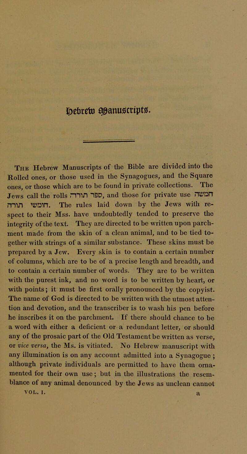 $ebrefo manuscripts The Hebrew Manuscripts of the Bible are divided into the Rolled ones, or those used in the Synagogues, and the Square ones, or those which are to be found in private collections. The Jews call the rolls min 1H3D, and those for private use nwnn min worn. The rules laid down by the Jews with re- spect to their Mss. have undoubtedly tended to preserve the integrity of the text. They are directed to be written upon parch- ment made from the skin of a clean animal, and to be tied to- gether with strings of a similar substance. These skins must be prepared by a Jew. Every skin is to contain a certain number of columns, which are to be of a precise length and breadth, and to contain a certain number of words. They are to be written with the purest ink, and no word is to be written by heart, or with points; it must be first orally pronounced by the copyist. The name of God is directed to be written with the utmost atten- tion and devotion, and the transcriber is to wash his pen before he inscribes it on the parchment. If there should chance to be a word with either a deficient or a redundant letter, or should any of the prosaic part of the Old Testament be written as verse, or vice versa, the Ms. is vitiated. No Hebrew manuscript with any illumination is on any account admitted into a Synagogue ; although private individuals are permitted to have them orna- mented for their own use; but in the illustrations the resem- blance of any animal denounced by the Jews as unclean cannot