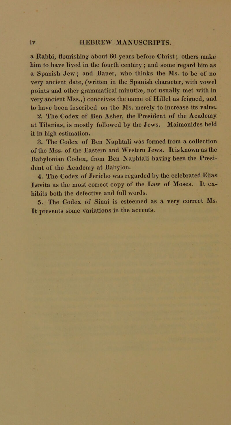 a Rabbi, flourishing about GO years before Christ; others make him to have lived in the fourth century ; and some regard him as a Spanish Jew; and Bauer, who thinks the Ms. to be of no very ancient date, (written in the Spanish character, with vowel points and other grammatical minutiae, not usually met with in very ancient Mss.,) conceives the name of Hillel as feigned, and to have been inscribed on the Ms. merely to increase its value. 2. The Codex of Ben Asher, the President of the Academy at Tiberias, is mostly followed by the Jews. Maimonides held it in high estimation. 3. The Codex of Ben Naphtali was formed from a collection of the Mss. of the Eastern and Western Jews. It is known as the Babylonian Codex, from Ben Naphtali having been the Presi- dent of the Academy at Babylon. 4. The Codex of Jericho was regarded by the celebrated Elias Levita as the most correct copy of the Law of Moses. It ex- hibits both the defective and full words. 5. The Codex of Sinai is esteemed as a very correct Ms. It presents some variations in the accents.