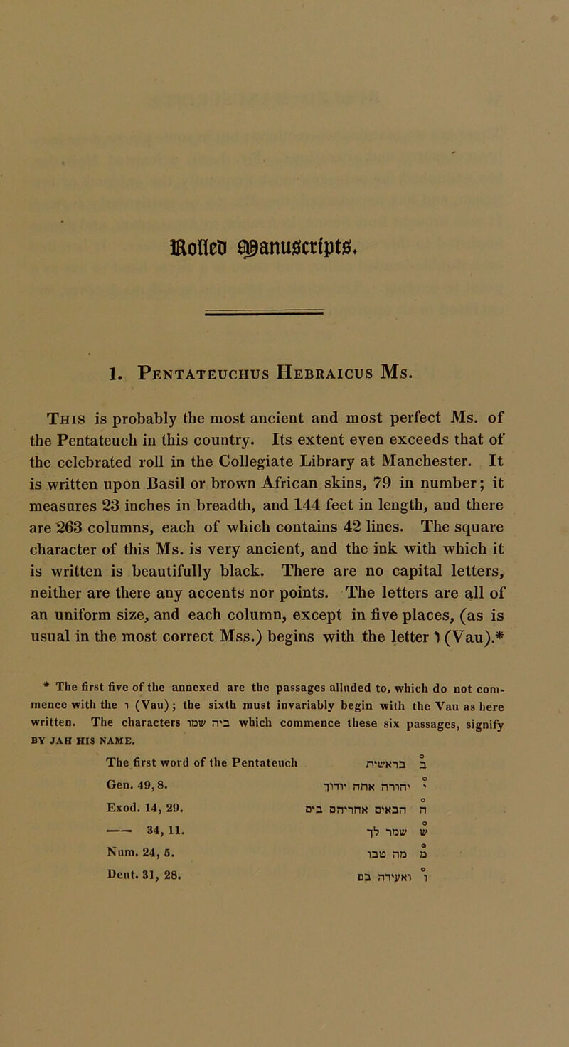 iaollen a9anu$icnpt& 1. Pentateuchus Hebraicus Ms This is probably the most ancient and most perfect Ms. of the Pentateuch in this country. Its extent even exceeds that of the celebrated roll in the Collegiate Library at Manchester. It is written upon Basil or brown African skins, 79 in number; it measures 23 inches in breadth, and 144 feet in length, and there are 263 columns, each of which contains 42 lines. The square character of this Ms. is very ancient, and the ink with which it is written is beautifully black. There are no capital letters, neither are there any accents nor points. The letters are all of an uniform size, and each column, except in five places, (as is usual in the most correct Mss.) begins with the letter *) (Vau).* * The first five of the annexed are the passages alluded to, which do not com- mence with the l (Van) ; the sixth must invariably begin with the Vau as here written. The characters IDU' n'3 which commence these six passages, signify BY JAH HIS NAME. The first word of the Pentateuch Gen. 49,8. Exod. 14, 29. 34,11. o rmrim a o TT nnx mirr * o n*a orvinx D'xan n o -)1? now w Num. 24, 5. Dent. 31, 28, O ■nta nD d o