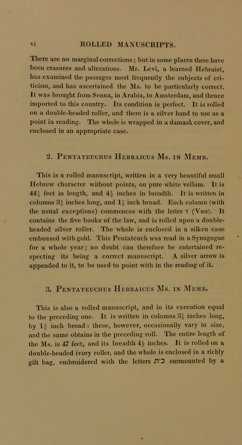 There are no marginal corrections ; but in some places there have been erasures and alterations. Mr. Levi, a learned Hebraist, has examined the passages most frequently the subjects of cri- ticism, and has ascertained the Ms. to be particularly correct. It was brought from Senna, in Arabia, to Amsterdam, and thence imported to this country. Its condition is perfect. It is rolled on a double-headed roller, and there is a silver hand to use as a point in reading. The whole is wrapped in a damask cover, and enclosed in an appropriate case. 2. Pentateuchus Hebraicus Ms. in Memb. This is a rolled manuscript, written in a very beautiful small Hebrew character without points, on pure white vellum. It is 44£ feet in length, and 4*- inches in breadth. It is written in columns 3£ inches long, and 1 \ inch broad. Each column (with the usual exceptions) commences with the letter 1 (Vau). It contains the five books of the law, and is rolled upon a double- headed silver roller. The whole is enclosed in a silken case embossed with gold. This Pentateuch was read in a Synagogue for a whole year; no doubt can therefore be entertained re- specting its being a correct manuscript. A silver arrow is appended to it, to be used to point with in the reading of it. 3. Pentateuchus Hebraicus Ms. in Memb. This is also a rolled manuscript, and in its execution equal to the preceding one. It is written in columns 3£ inches long, by If inch broad : these, however, occasionally vary in size, and the same obtains in the preceding roll. The entire length of the Ms. is 47 feet, and its breadth 4f inches. It is rolled on a double-headed ivory roller, and the whole is enclosed in a richly gilt bag, embroidered with the letters JYD surmounted by a