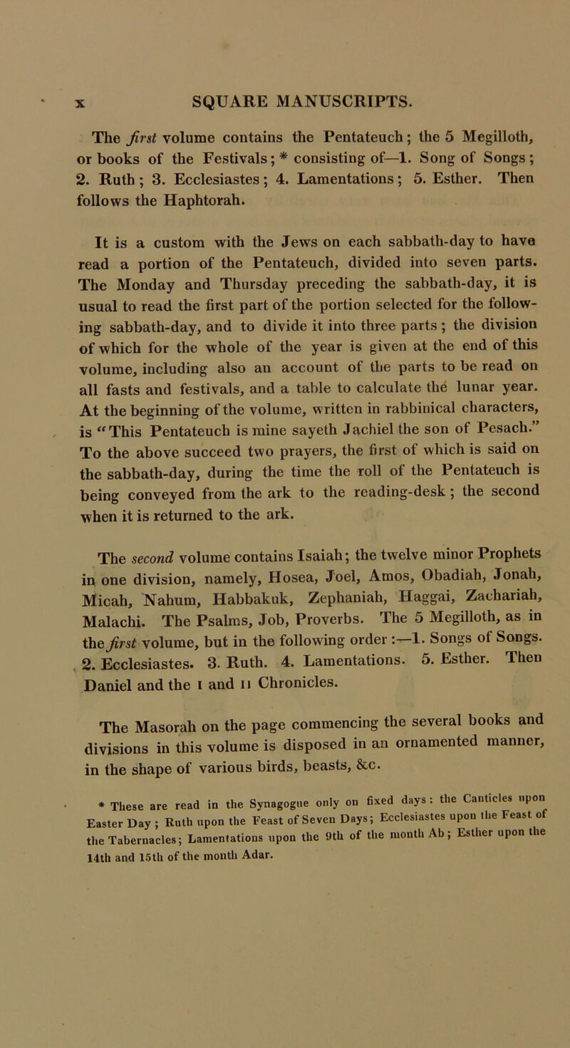 The first volume contains the Pentateuch; the 5 Megilloth, or books of the Festivals;* consisting of—1. Song of Songs; 2. Ruth ; 3. Ecclesiastes; 4. Lamentations; 5. Esther. Then follows the Haphtorah. It is a custom with the Jews on each sabbath-day to have read a portion of the Pentateuch, divided into seven parts. The Monday and Thursday preceding the sabbath-day, it is usual to read the first part of the portion selected for the follow- ing sabbath-day, and to divide it into three parts ; the division of which for the whole of the year is given at the end of this volume, including also an account of the parts to be read on all fasts and festivals, and a table to calculate the lunar year. At the beginning of the volume, written in rabbinical characters, is “ This Pentateuch is mine sayeth Jachiel the son of Pesach.” To the above succeed two prayers, the first of which is said on the sabbath-day, during the time the roll of the Pentateuch is being conveyed from the ark to the reading-desk; the second when it is returned to the ark. The second volume contains Isaiah; the twelve minor Prophets in one division, namely, Hosea, Joel, Amos, Obadiah, Jonah, Micah, Nahum, Habbakuk, Zephaniah, Haggai, Zachariah, Malachi. The Psalms, Job, Proverbs. The 5 Megilloth, as in the^/t^ volume, but in the following order 1. Songs of Songs. 2. Ecclesiastes. 3. Ruth. 4. Lamentations. 5. Esther. Then Daniel and the i and n Chronicles. The Masorah on the page commencing the several books and divisions in this volume is disposed in an ornamented manner, in the shape of various birds, beasts, &c. * These are read in the Synagogue only on fixed days: the Canticles upon Easter Day ; Ruth upon the Feast of Seven Days; Ecclesiastes upon the Feast of the Tabernacles; Lamentations upon the 9th of the month Ab; Esther upon the 14th and 15th of the month Adar.