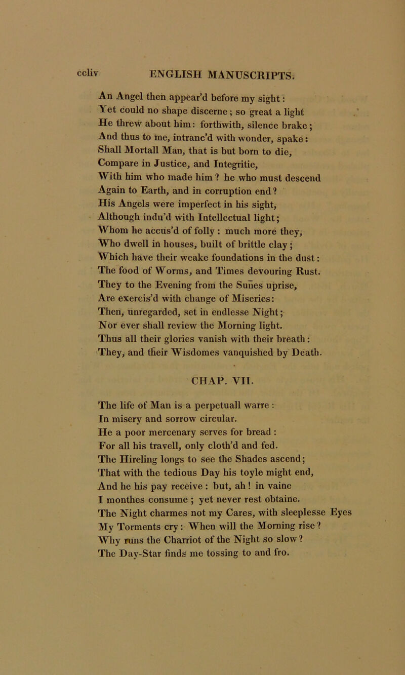 An Angel then appear’d before my sight: A et could no shape discerne; so great a light He threw about him: forthwith, silence brake; And thus to me, intranc’d with wonder, spake: Shall Mortall Man, that is but born to die. Compare in Justice, and Integritie, With him who made him ? he who must descend Again to Earth, and in corruption end ? His Angels were imperfect in his sight, Although indu’d with Intellectual light; Whom he accus’d of folly : much more they. Who dwell in houses, built of brittle clay; Which have their weake foundations in the dust: The food of Worms, and Times devouring Rust. They to the Evening from the Suiies uprise. Are exercis’d with change of Miseries: Then, unregarded, set in endlesse Night; Nor ever shall review the Morning light. Thus all their glories vanish with their breath : They, and their Wisdomes vanquished by Death. CHAP. VII. The life of Man is a perpetuall warre : In misery and sorrow circular. He a poor mercenary serves for bread : For all his travell, only cloth’d and fed. The Hireling longs to see the Shades ascend; That with the tedious Day his toyle might end. And he his pay receive : but, ah ! in vaine I monthes consume ; yet never rest obtaine. The Night charmes not my Cares, with sleeplesse Eyes My Torments cry: When will the Morning rise? Why runs the Charriot of the Night so slow? The Day-Star finds me tossing to and fro.
