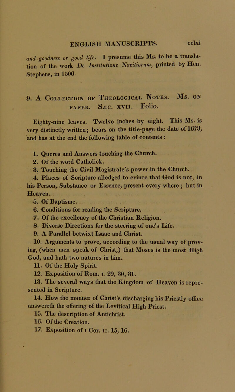 and goodness or good life. I presume this Ms. to be a transla- tion of the work De Institution Novitiorum, printed by Hen. Stephens, in 1506. 9. A Collection of Theological Notes. Ms. on PAPER. SA2C. XVII. Folio. Eighty-nine leaves. Twelve inches by eight. This Ms. is very distinctly written; bears on the title-page the date of 1673, and has at the end the following table of contents : 1. Queres and Answers touching the Church. 2. Of the word Catholick. 3. Touching the Civil Magistrate’s power in the Church. 4. Places of Scripture alledged to evince that God is not, in his Person, Substance or Essence, present every where ; but in Heaven. 5. OfBaptisme. 6. Conditions for reading the Scripture. 7. Of the excellency of the Christian Religion. 8. Diverse Directions for the steering of one’s Life. 9. A Parallel betwixt Isaac and Christ. 10. Arguments to prove, according to the usual way of prov- ing, (when men speak of Christ,) that Moses is the most High God, and hath two natures in him. 11. Of the Holy Spirit. 12. Exposition of Rom. i. 29, 30, 31. 13. The several ways that the Kingdom of Heaven is repre- sented in Scripture. 14. How the manner of Christ’s discharging his Priestly office answereth the offering of the Levitical High Priest. 15. The description of Antichrist. 16. Of the Creation. 17. Exposition of i Cor. ii. 15, 16.