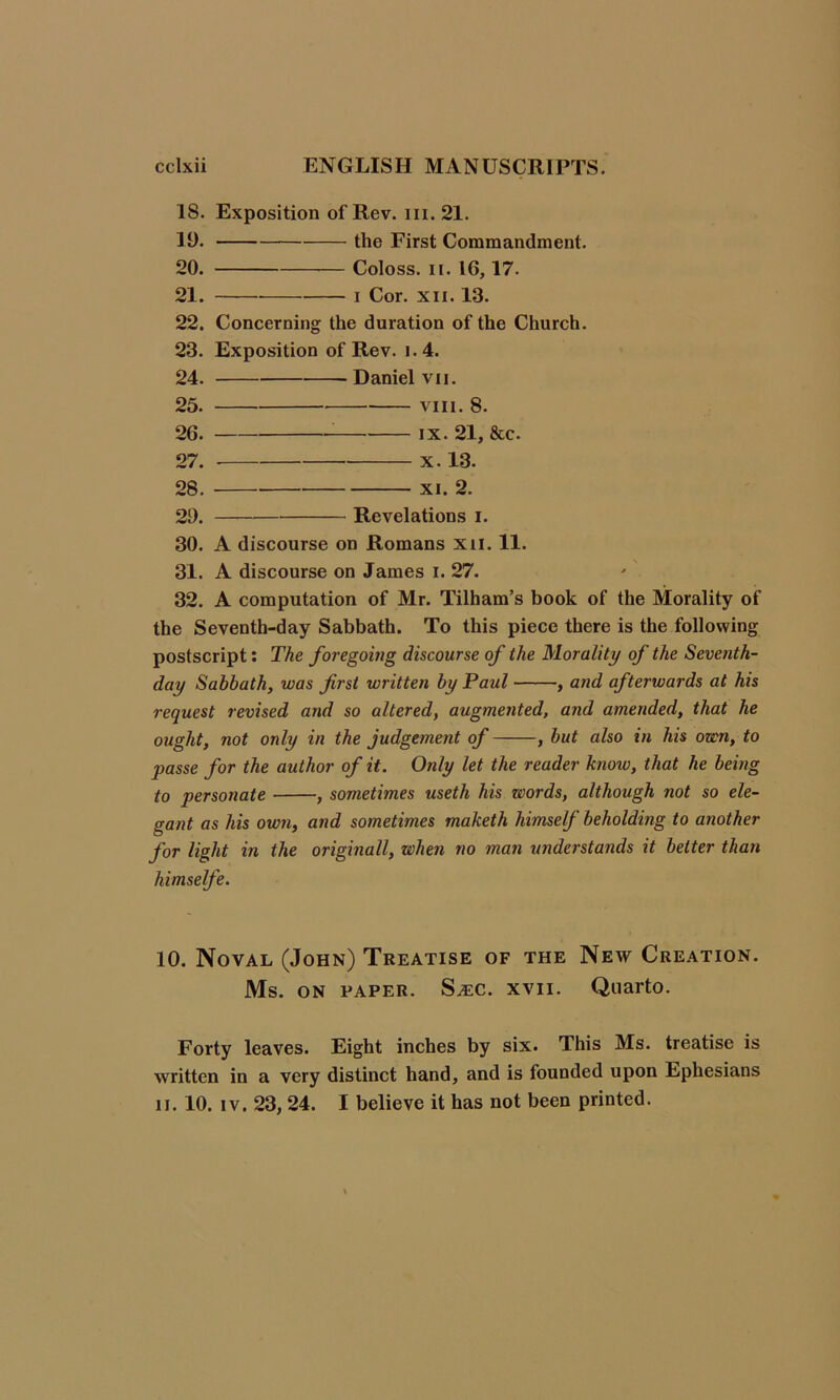 18. Exposition of Rev. hi. 21. 19. the First Commandment. 20. — Coloss. ii. 16,17. 21. i Cor. xn. 13. 22. Concerning the duration of the Church. 23. Exposition of Rev. i.4. 24. Daniel vii. 25. viii. 8. 26. ix. 21, &c. 27. x. 13. 28. xi. 2. 29. Revelations i. 30. A discourse on Romans xn. 11. 31. A discourse on James i. 27. 32. A computation of Mr. Tilham’s book of the Morality of the Seventh-day Sabbath. To this piece there is the following postscript: The foregoing discourse of the Morality of the Seventh- day Sabbath, was frst written by Paul , and afterwards at his request revised and so altered, augmented, and amended, that he ought, not only in the judgement of , but also in his own, to passe for the author of it. Only let the reader know, that he being to personate , sometimes useth his zeords, although not so ele- gant as his own, and sometimes maketh himself beholding to another for light in the originall, when no man understands it better than himselfe. 10. Noval (John) Treatise of the New Creation. Ms. ON PAPER. S^c. XVII. Quarto. Forty leaves. Eight inches by six. This Ms. treatise is written in a very distinct hand, and is founded upon Ephesians n. 10. iv. 23, 24. I believe it has not been printed.