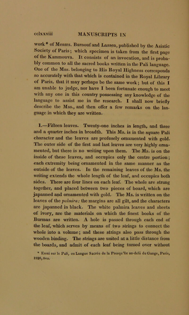 work* of Messrs. Burnoufand Lassen, published by the Asiatic Society of Paris; which specimen is taken from the first page ot the Kammouva. It consists of an invocation, and is proba- bly common to all the sacred books written in the Pali language. One of the Mss. belonging to His Royal Highness corresponds so accurately with that which is contained in the Royal Library of Paris, that it may perhaps be the same work; but of this I am unable to judge, nor have I been fortunate enough to meet with any one in this country possessing any knowledge of the language to assist me in the research. I shall now briefly describe the Mss., and then offer a few remarks on the lan- guage in which they are written. 1.—Fifteen leaves. Twenty-one inches in length, and three and a quarter inches in breadth. This Ms. is in the square Pali character and the leaves are profusely ornamented with gold. The outer side of the first and last leaves are very highly orna- mented, but there is no writing upon them. The Ms. is on the inside of these leaves, and occupies only the centre portion; each extremity being ornamented in the same manner as the outside of the leaves. In the remaining leaves of the Ms. the writing extends the whole length of the leaf, and occupies both sides. There are four lines on each leaf. The whole are strung together, and placed between two pieces of board, which are japanned and ornamented with gold. The Ms. is written on the leaves of the palmira; the margins are all gilt, and the characters are japanned in black. The white palmira leaves and sheets of ivory, are the materials on which the finest books of the Burmas are written. A hole is passed through each end of the leaf, which serves by means of two strings to connect the whole into a volume; and these strings also pass through the wooden binding. The strings are united at a little distance from the boards, and admit of each leaf being turned over without * Essai sur le Pali, ou Langue Sacr6e de la Presqu’ile au-dcla du Gauge, Paris, 1826,8vo.