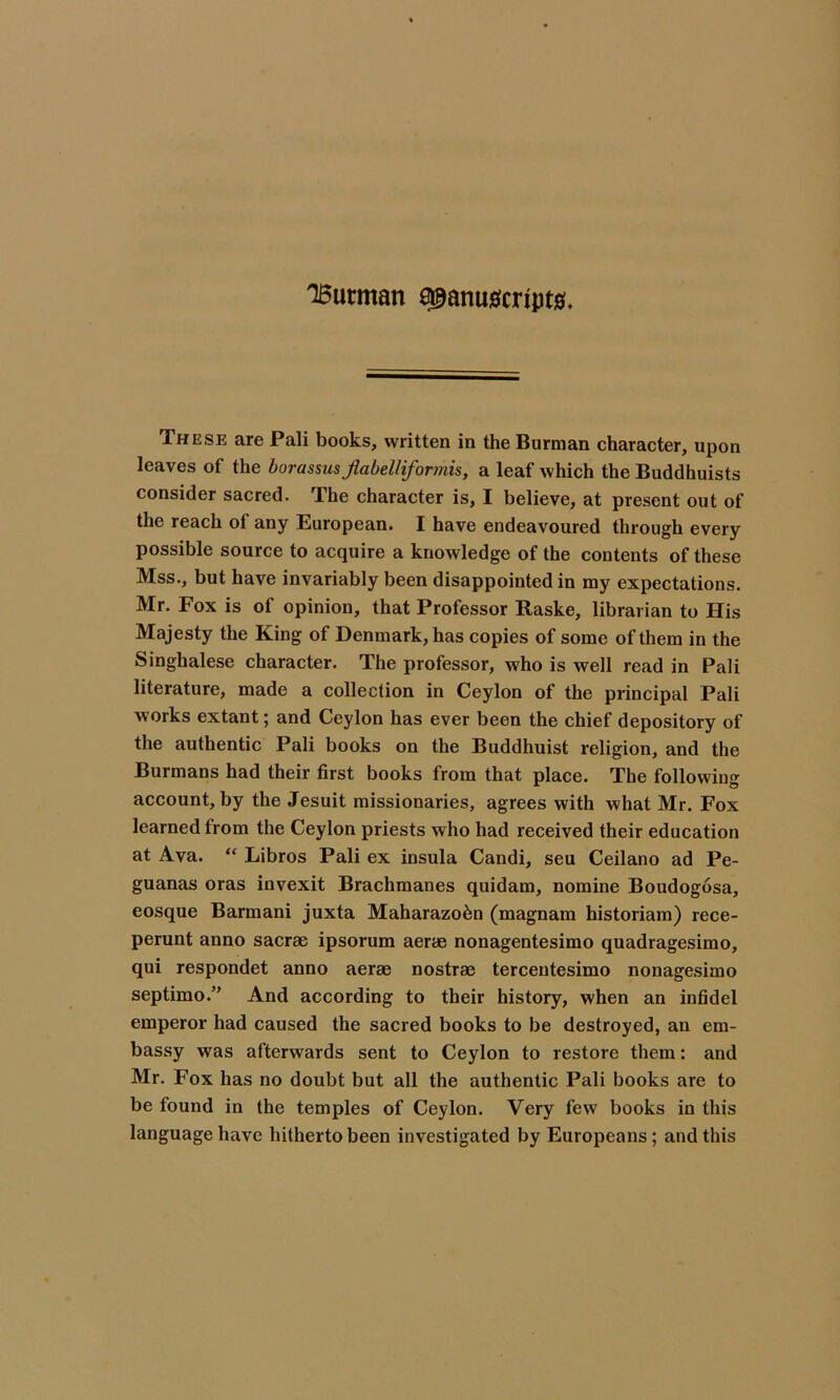 These are Pali books, written in the Burman character, upon leaves of the borassusjlabelliformis, a leaf which the Buddhuists consider sacred. The character is, I believe, at present out of the reach ol any European. I have endeavoured through every possible source to acquire a knowledge of the contents of these Mss., but have invariably been disappointed in my expectations. Mr. Fox is of opinion, that Professor Raske, librarian to His Majesty the King of Denmark, has copies of some of them in the Singhalese character. The professor, who is well read in Pali literature, made a collection in Ceylon of the principal Pali works extant; and Ceylon has ever been the chief depository of the authentic Pali books on the Buddhuist religion, and the Burmans had their first books from that place. The following account, by the Jesuit missionaries, agrees with what Mr. Fox learned from the Ceylon priests who had received their education at Ava. “ Libros Pali ex insula Candi, seu Ceilano ad Pe- guanas oras invexit Brachmanes quidam, nomine Boudogosa, eosque Barmani juxta Maharazo^n (magnam historiam) rece- perunt anno sacrae ipsorum aerae nonagentesimo quadragesimo, qui respondet anno aerae nostrae tercentesimo nonagesimo septimo.” And according to their history, when an infidel emperor had caused the sacred books to be destroyed, an em- bassy was afterwards sent to Ceylon to restore them: and Mr. Fox has no doubt but all the authentic Pali books are to be found in the temples of Ceylon. Very few books in this language have hitherto been investigated by Europeans; and this