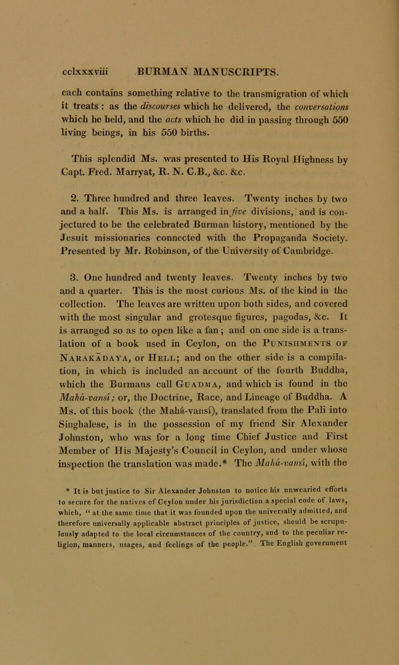 each contains something relative to the transmigration of which it treats : as the discourses which he delivered, the conversations which he held, and the acts which he did in passing through 550 living beings, in his 550 births. This splendid Ms. was presented to His Royal Highness by Capt. Fred. Marryat, R. N. C.B., &c. &c. 2. Three hundred and three leaves. Twenty inches by two and a half. This Ms. is arranged in Jive divisions, and is con- jectured to be the celebrated Burman history, mentioned by the Jesuit missionaries connected with the Propaganda Society. Presented by Mr. Robinson, of the University of Cambridge. 3. One hundred and twenty leaves. Twenty inches by two and a quarter. This is the most curious Ms. of the kind in the collection. The leaves are written upon both sides, and covered with the most singular and grotesque figures, pagodas, &c. It is arranged so as to open like a fan; and on one side is a trans- lation of a book used in Ceylon, on the Punishments of Narakadaya, or Hell; and on the other side is a compila- tion, in which is included an account of the fourth Buddha, which the Burmans call Guadma, and which is found in the Maha-vansi; or, the Doctrine, Race, and Lineage of Buddha. A Ms. of this book (the Maha-vansi), translated from the Pali into Singhalese, is in the possession of my friend Sir Alexander Johnston, who was for a long time Chief Justice and First Member of His Majesty’s Council in Ceylon, and under whose inspection the translation was made.* The Maha-vansi, with the * It is but justice to Sir Alexander Johnston to notice his unwearied efforts to secure for the natives of Ceylon under his jurisdiction a special code ot laws, which, “ at the same time that it was founded upon the universally admitted, and therefore universally applicable abstract principles of justice, should be scrupu- lously adapted to the local circumstances of the country, and to the peculiar re- ligion, manners, usages, and feelings of the people.” The English government