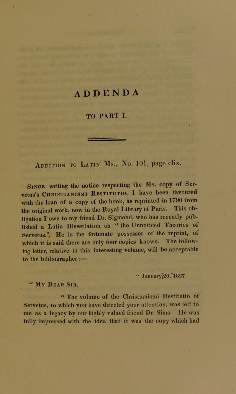 addenda TO PART I. Addition to Latin Ms., No. 101, page clix. Since writing the notice respecting the Ms. copy of Ser- vetus’s Christianismi Restitutio, 1 have been favoured with the loan of a copy of the book, as reprinted in 1790 from the original work, now in the Royal Library of Paris. This ob- ligation I owe to my friend Dr. Sigmontl, who has recently pub- lished a Latin Dissertation on “ the Unnoticed Theories of Servetus.” He is the fortunate possessor of the reprint, of which it is said there are only four copies known. The follow- ing letter, relative to this interesting volume, will be acceptable to the bibliographer:— “ Januaryj20,1827. “ My Dear Sir, “ The volume of the Christianismi Restitutio of Servetus, to which you have directed your attention, was left to me as a legacy by our highly valued friend Dr. Sims. He was fully impressed with the idea that it was the copy which had