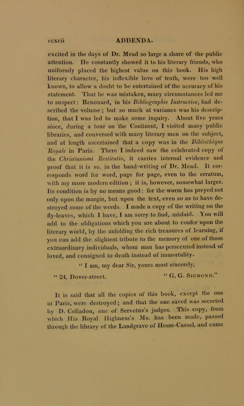 excited in the days of Dr. Mead so large a share of the public attention. He constantly showed it to his literary friends, who uniformly placed the highest value on this book. His high literary character, his inflexible love of truth, were too well known, to allow a doubt to be entertained of the accuracy of his statement. That he w as mistaken, many circumstances led me to suspect: Renouard, in his Bibliograpkie Instructive, had de- scribed the volume; but so much at variance was his descrip- tion, that I was led to make some inquiry. About five years since, during a tour on the Continent, I visited many public libraries, and conversed with many literary men on the subject, and at length ascertained that a copy was in the Bibliotheque Roya/e in Paris. There I indeed saw the celebrated copy of the Christianismi Restitutio, it carries internal evidence and proof that it is so, in the hand-writing of Dr. Mead. It cor- responds word for word, page for page, even to the erratum, with my more modern edition ; it is, however, somewhat larger. Its condition is by no means good: for the worm has preyed not only upon the margin, but upon the text, even so as to have de- stroyed some of the words. I made a copy of the writing on the fly-leaves, which I have, I am sorry to find, mislaid. \ou will add to the obligations which you are about to confer upon the literary world, by the unfolding the rich treasures of learning, if you can add the slightest tribute to the memory of one of those extraordinary individuals, whom man has persecuted instead ot loved, and consigned to death instead ot immortality. “ I am, my dear Sir, yours most sincerely, “ 24, Dover-street. “ G. G. Sigmond. It is said that all the copies ot this book, except the one at Paris, were destroyed; and that the one saved was secieted by D. Colladon, one of Servetus’s judges. This copy, from which His Royal Highness’s Ms. has been made, passed through the library of the Landgrave ot Ilesse-Cassel, and came