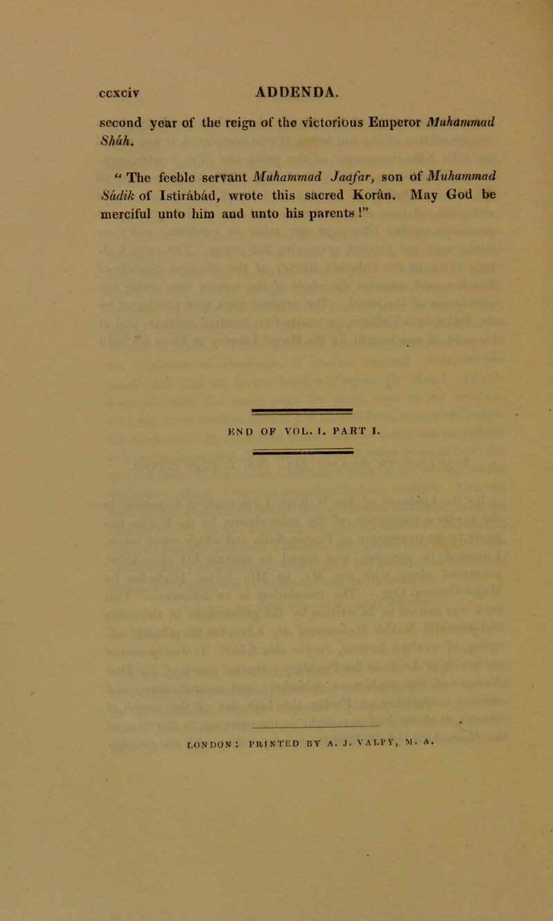 second year of the reign of the victorious Emperor Muhammad Shah. “ The feeble servant Muhammad Jaafar, son of Muhammad Sadik of Istir&Md, wrote this sacred Kor&n. May God be merciful unto him and unto his parents !” KN D OF VOL. I. PART I. LONDON: PRINTED BY A. J. VALI’Y, N. A.