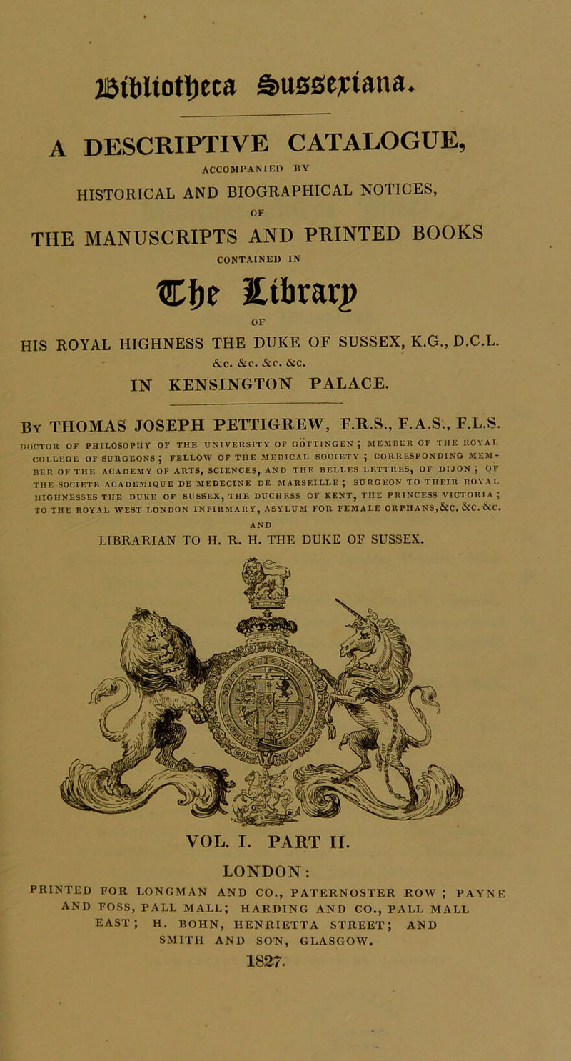 A descriptive catalogue, ACCOMPANIED BY HISTORICAL AND BIOGRAPHICAL NOTICES, OF THE MANUSCRIPTS AND PRINTED BOOKS CONTAINED IN Cfje itibrar^ OF HIS ROYAL HIGHNESS THE DUKE OF SUSSEX, K.G., D.C.L. &c. &c. &c. <SiC. IN KENSINGTON PALACE. By THOMAS JOSEPH PETTIGREW, F.R.S., F.A.S., F.L.S. DOCTOU OF PHILOSOPHY OF THE UNIVERSITY OF OOTTINGEN; MEMBER OF THE ROYAL COLLEGE OF SURGEONS ; FELLOW OF THE MEDICAL SOCIETY ; CORRESPONDING MEM- BER OF THE ACADEMY OF ARTS, SCIENCES, AND THE BELLES LETTRES, OF DIJON ; OF THE SOCIF.TE ACADEIVIIQUE DE MEDECINE DE MARSEILLE ^ SURGEON TO THEIR ROYAL HIGHNESSES THE DUKE OF SUSSEX, THE DUCHESS OF KENT, THE PRINCESS VICTORIA; TO THE ROYAL WEST LONDON INFIRMARY, ASYLUM FOR FEMALE ORPHANS,&C. &C. &C. AND LIBRARIAN TO H. R. H. THE DUKE OF SUSSEX, VOL. I. PART II. LONDON: PRINTED FOR LONGMAN AND CO., PATERNOSTER ROW ; PAYNE AND FOSS, PALL MALL; HARDING AND CO., PALL MALL east; H. BOHN, HENRIETTA STREET; AND SMITH AND SON, GLASGOW. 1827.