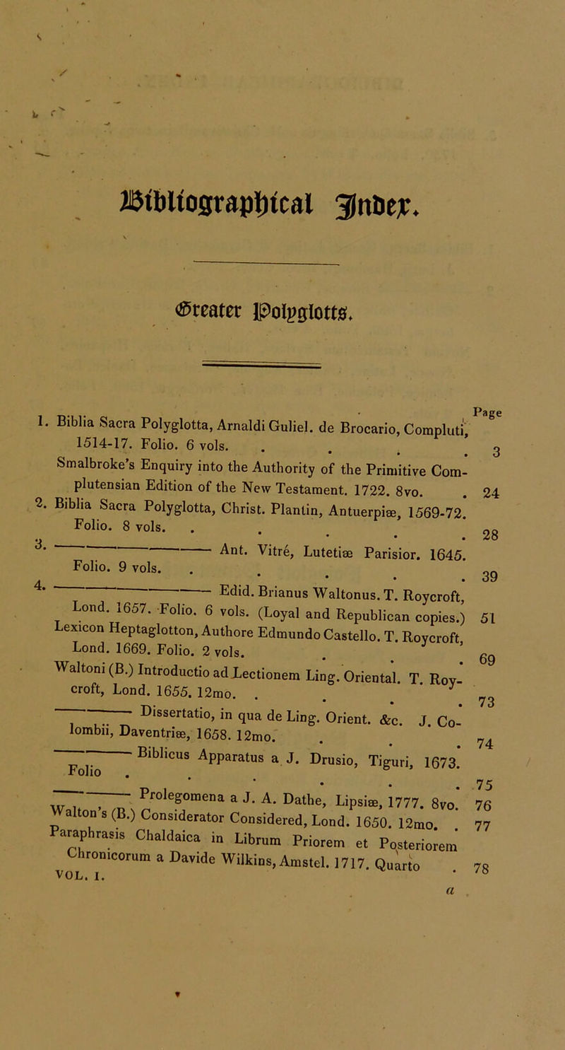s / \ i. Ji5tbUosrapi)ical 3lnac]i:. <S5reater Pol^^glotw* 1. Biblia Sacra Polyglotta, Arnaldi Guliel. de Brocario, Compluti 1514-17. Folio. 6 vols. • • * Smalbroke’s Enquiry into the Authority of the Primitive Com- plutensian Edition of the New Testament. 1722. 8vo. 2. Bihha Sacra Polyglotta, Christ. Planlin, Antuerpise, 1569-72. Folio. 8 vols. Vitre, Lutetise Parisior. 1645. 3 Folio. 9 vols. 4. • • • “ 7^ Brianus Waltonus. T. Roycroft, Lond. 1657. Folio. 6 vols. (Loyal and Republican copies.) Lexicon Heptaglotton, Authore Edmundo Gastello. T. Roycroft Lond. 1669. Folio. 2 vols. . * Waltoni(B.)IntroductioadXectionem Ling. Oriental. T Roy-* croft, Lond. 1655. 12mo. . . * ~ rrr in qua de Ling. Orient. «&c. J. Co- lombn, Daventrise, 1658. 12mo.' - Bibhcus Apparatus a J. Drusio, Tiguri, 1673. Folio w u . n Prolegomena a J. A. Dathe, Lipsise, 1777. 8vo. Walton s (B.) Considerator Considered, Lond. 1650. 12mo Paraphrasis Chaldaica in Librum Priorem et Posteriorem Chronicorum a Davide Wilkins, Amstel. 1717. Quarto VOL. I. Page 3 24 28 39 51 69 73 74 75 76 77 78 a »