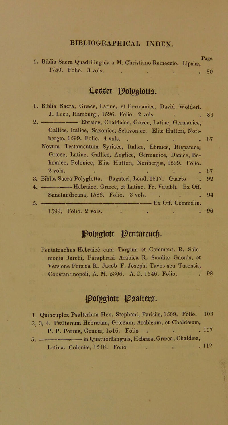 5. Biblia Sacra Quadrilinguia a M. Christiano Reineccio, Lipsiee, 1750. Folio. 3 vols. . . . .80 iLe00er Polpglotw* 1. Biblia Sacra, Greece, Latine, et Germanice, David. Wolderi. J. Lucii, Hamburgi, 1596. Folio. 2 vols. . . 83 2. Ebraice, Chaldaice, Greece, Latine, Germanice, Gallice, Italice, Saxonice, Sclavonice. Eliee Hutteri, Nori- bergee, 1599. Folio. 4 vols. . . . .87 Novum Testamentum Syriace, Italice, Ebraice, Hispanice, Greece, Latine, Gallice, Anglice, Germanice, Danice, Bo- hemice, Polonice, Eliee Hutteri, Noribergee, 1599. Folio. 2 vols. . . . . .87 3. Biblia Sacra Polyglotta. Bagsteri, Lond. 1817. Quarto . 92 4. Hebraice, Greece, et Latine, Fr. Vatabli. Ex OIF. Sanctandreana, 1586. Folio. 3 vols. . . .94 5. — Ex Off. Commelin. 1599. Folio. 2 vols. . . . .96 Polpglott Pentateucf), Pentateuchus Hebraic^ cum Targum et Comment. R. Salo- raonis Jarchi, Paraphrasi Arabica R. Saadiee Gaonis, et Versione Persica R. Jacob F. Joseph! Tavos seu Tusensis, Constantinopoli, A. M. 5306. A.C. 1546. Folio. . 98 pol^glott P0altet0. 1. Quincuplex Psalterium Hen. Stephani, Parisiis, 1509. Folio. 103 2, 3, 4. Psalterium Hebreeum, Greecum, Arabicum, et Chaldeeum, P. P. Porrus, Genuee, 1516. Folio . . . 107 5. . — in QuatuorLinguis, Hebreea, Greeca, Chaldeea, Latina. Colonise, 1518. Folio . • .112