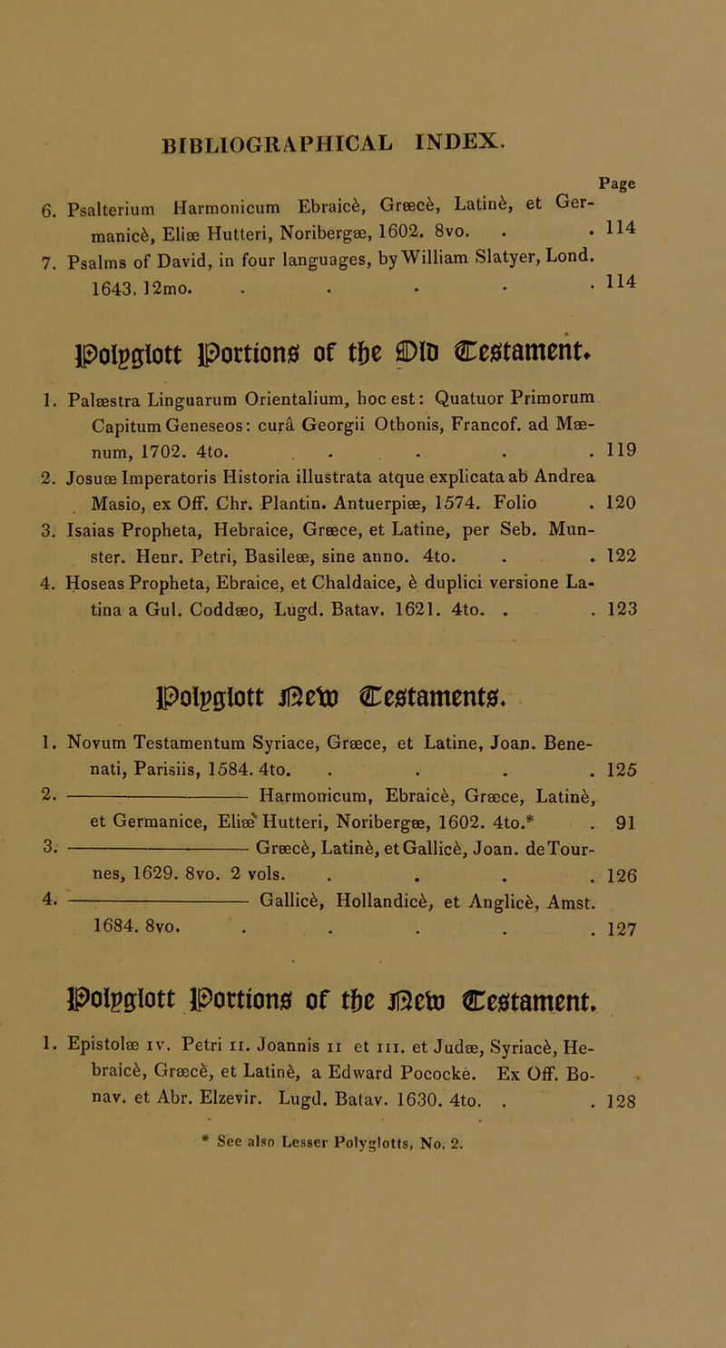Page 6. Psalterium Harmonicum Ebraic^, Greece, Latin^, et Ger- manic^, Elise Hutteri, Noribergae, 1602. 8vo. . • 114 7. Psalms of David, in four languages, by William Slatyer, Lond. 1643. )2mo. . . ■ • • polgglott Portions of tfie ®ID Cestament. 1. Palaestra Linguarum Orientalium, hocest: Quatuor Primorum CapitumGeneseos: curd. Georgii Othonis, Francof. ad Mae- num, 1702. 4to. . . . . .119 2. Josuae Imperatoris Historia illustrata atque explicataab Andrea Masio, ex Off. Chr. Plantin. Antuerpiee, 1574. Folio . 120 3. Isaias Propheta, Hebraice, Greece, et Latine, per Seb. Mun- ster. Henr. Petri, Basileae, sine anno. 4to. . . 122 4. Hoseas Propheta, Ebraice, et Chaldaice, 6 duplici versione La- tina a Gul. Coddaeo, Lugd. Batav. 1621. 4to. . 123 Polpglott Ce0tament04 1. Novum Testamentum Syriace, Greece, et Latine, Joan. Bene- nati, Parisiis, 1584. 4to. .... 125 2. Harmonicum, Ebraic^, Greece, Latin^, et Germanice, Elie^ Hutteri, Noribergee, 1602. 4to.* . 91 3. Greece, Latin^, etGallic^, Joan. deTour- nes, 1629. 8vo. 2 vols. .... 126 4. Gallic^, Hollandic^, et Anglic^, Amst. 1684. 8vo. ..... 127 IPoIpglott Portion0 of tf)c ji3eto Ce0tament, 1. Epistolee iv. Petri ii. Joannis ii et ni. et Judee, Syriac^, He- braic^, GreecS, et Latin^, a Edward Pococke. Ex Off. Bo- nav. et Abr. Elzevir. Lugd. Batav. 1630. 4to. . .128 * See also Lesser Polyglotls, No. 2.